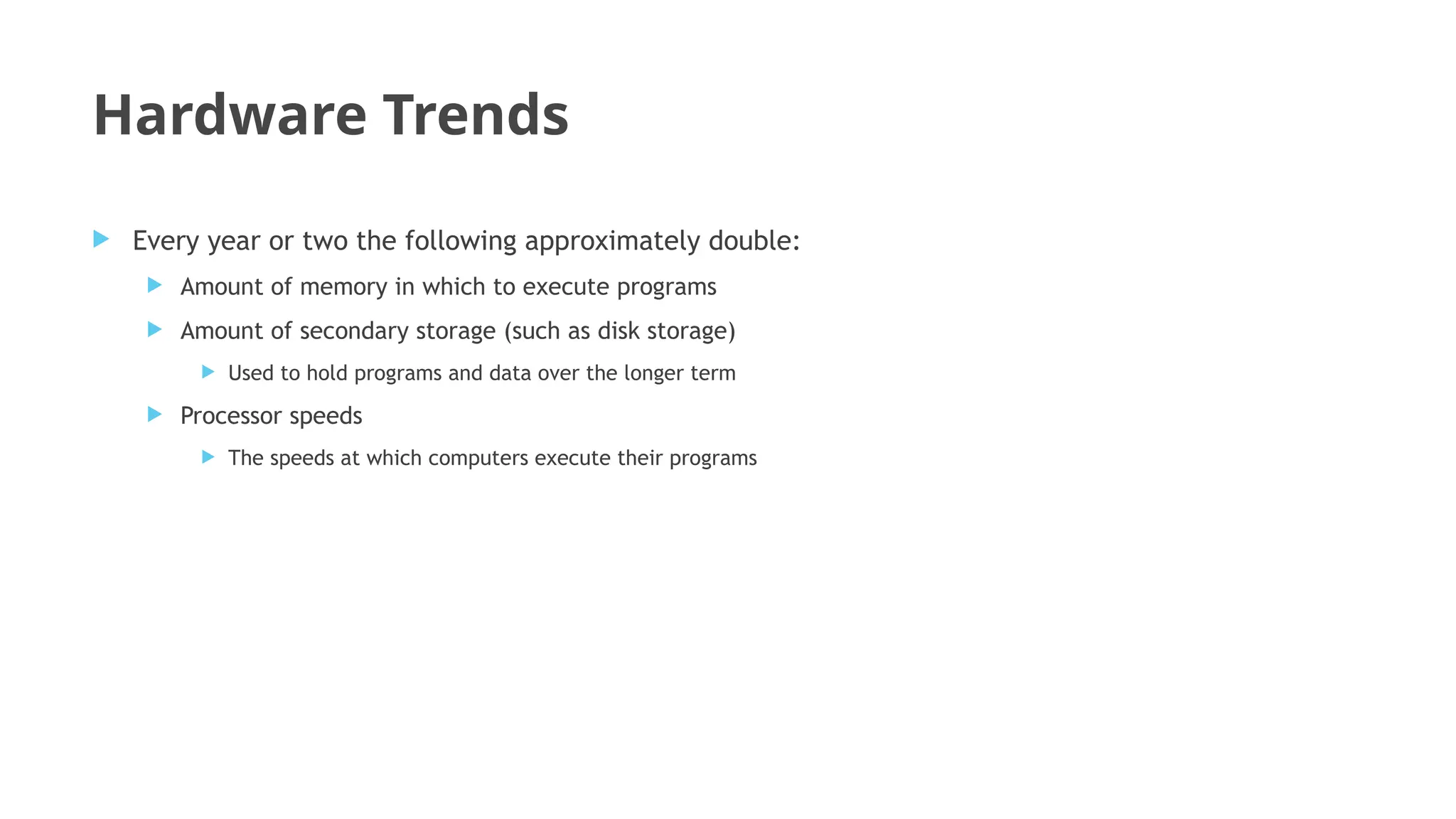 Hardware Trends
 Every year or two the following approximately double:
 Amount of memory in which to execute programs
 Amount of secondary storage (such as disk storage)
 Used to hold programs and data over the longer term
 Processor speeds
 The speeds at which computers execute their programs
 