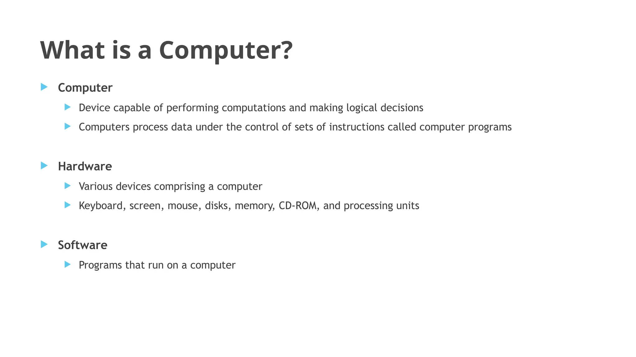 What is a Computer?
 Computer
 Device capable of performing computations and making logical decisions
 Computers process data under the control of sets of instructions called computer programs
 Hardware
 Various devices comprising a computer
 Keyboard, screen, mouse, disks, memory, CD-ROM, and processing units
 Software
 Programs that run on a computer
 