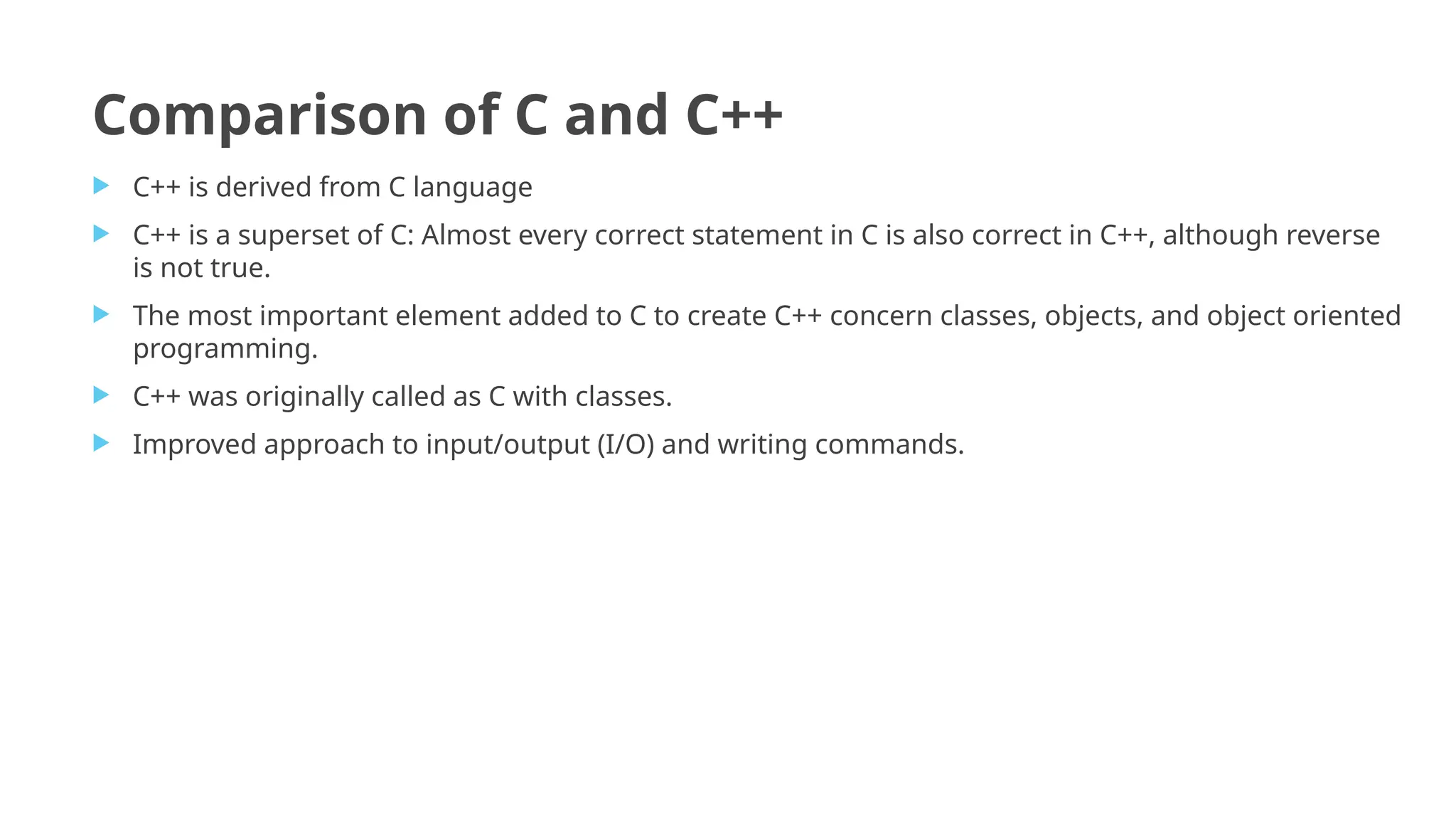 Comparison of C and C++
 C++ is derived from C language
 C++ is a superset of C: Almost every correct statement in C is also correct in C++, although reverse
is not true.
 The most important element added to C to create C++ concern classes, objects, and object oriented
programming.
 C++ was originally called as C with classes.
 Improved approach to input/output (I/O) and writing commands.
 