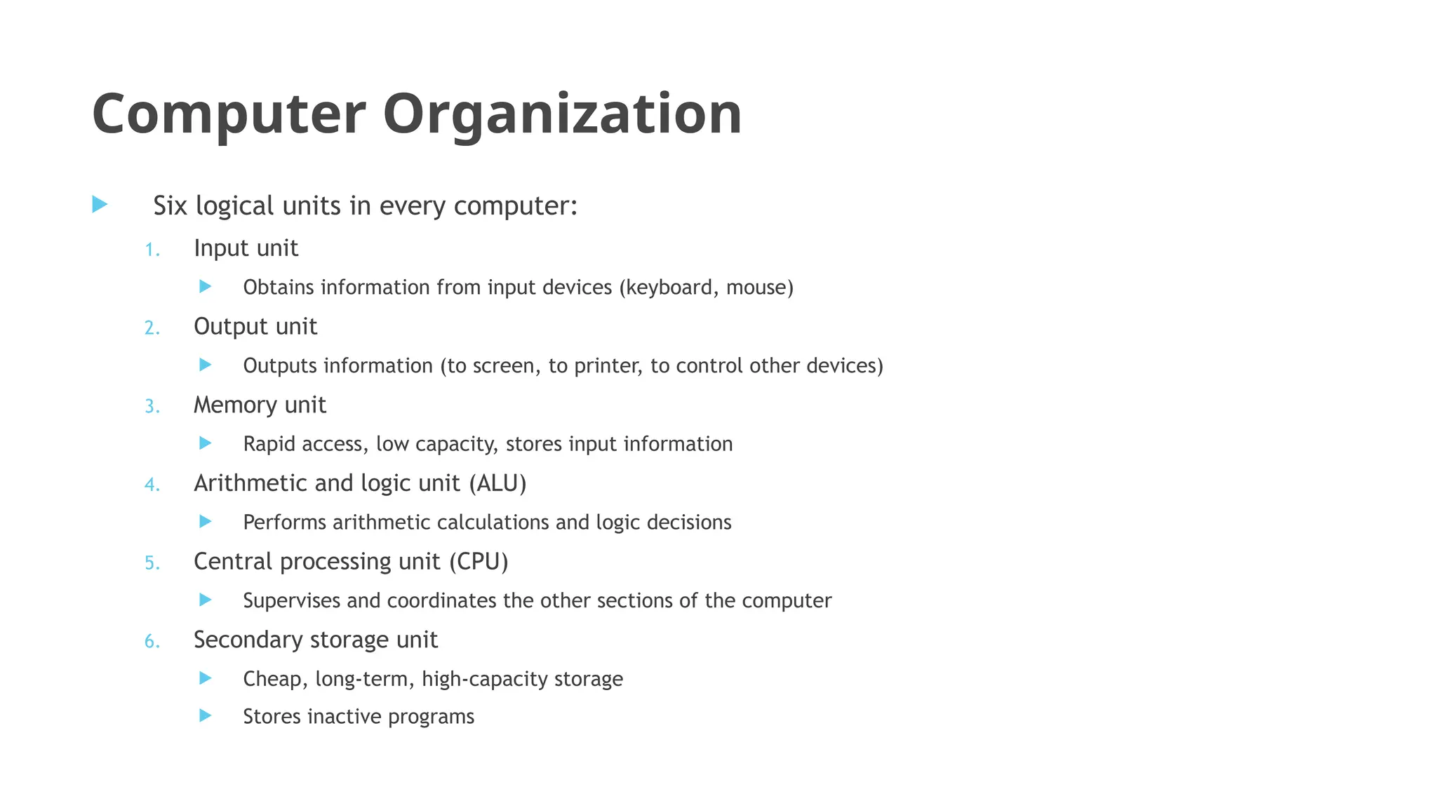 Computer Organization
 Six logical units in every computer:
1. Input unit
 Obtains information from input devices (keyboard, mouse)
2. Output unit
 Outputs information (to screen, to printer, to control other devices)
3. Memory unit
 Rapid access, low capacity, stores input information
4. Arithmetic and logic unit (ALU)
 Performs arithmetic calculations and logic decisions
5. Central processing unit (CPU)
 Supervises and coordinates the other sections of the computer
6. Secondary storage unit
 Cheap, long-term, high-capacity storage
 Stores inactive programs
 
