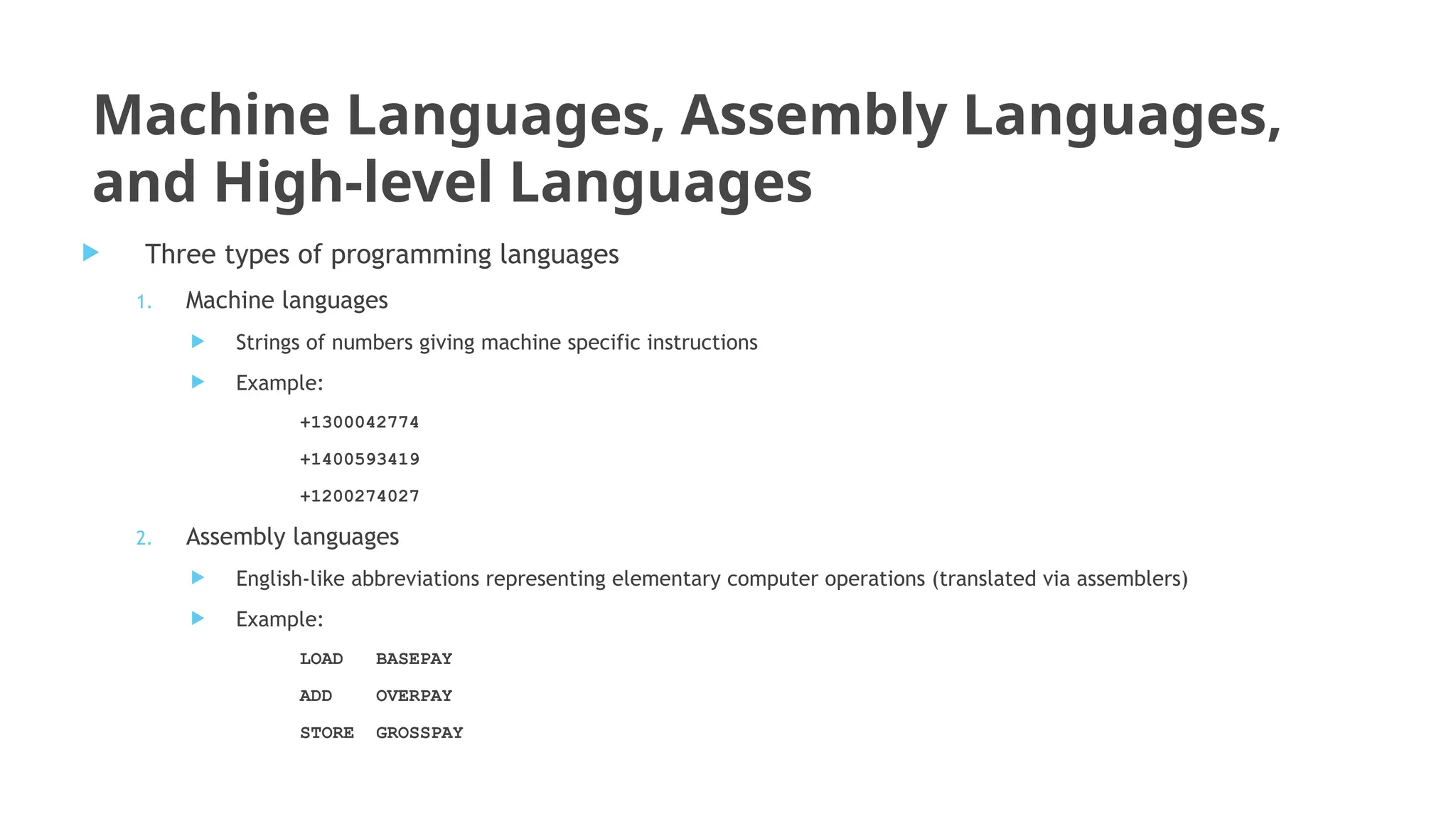 Machine Languages, Assembly Languages,
and High-level Languages
 Three types of programming languages
1. Machine languages
 Strings of numbers giving machine specific instructions
 Example:
+1300042774
+1400593419
+1200274027
2. Assembly languages
 English-like abbreviations representing elementary computer operations (translated via assemblers)
 Example:
LOAD BASEPAY
ADD OVERPAY
STORE GROSSPAY
 
