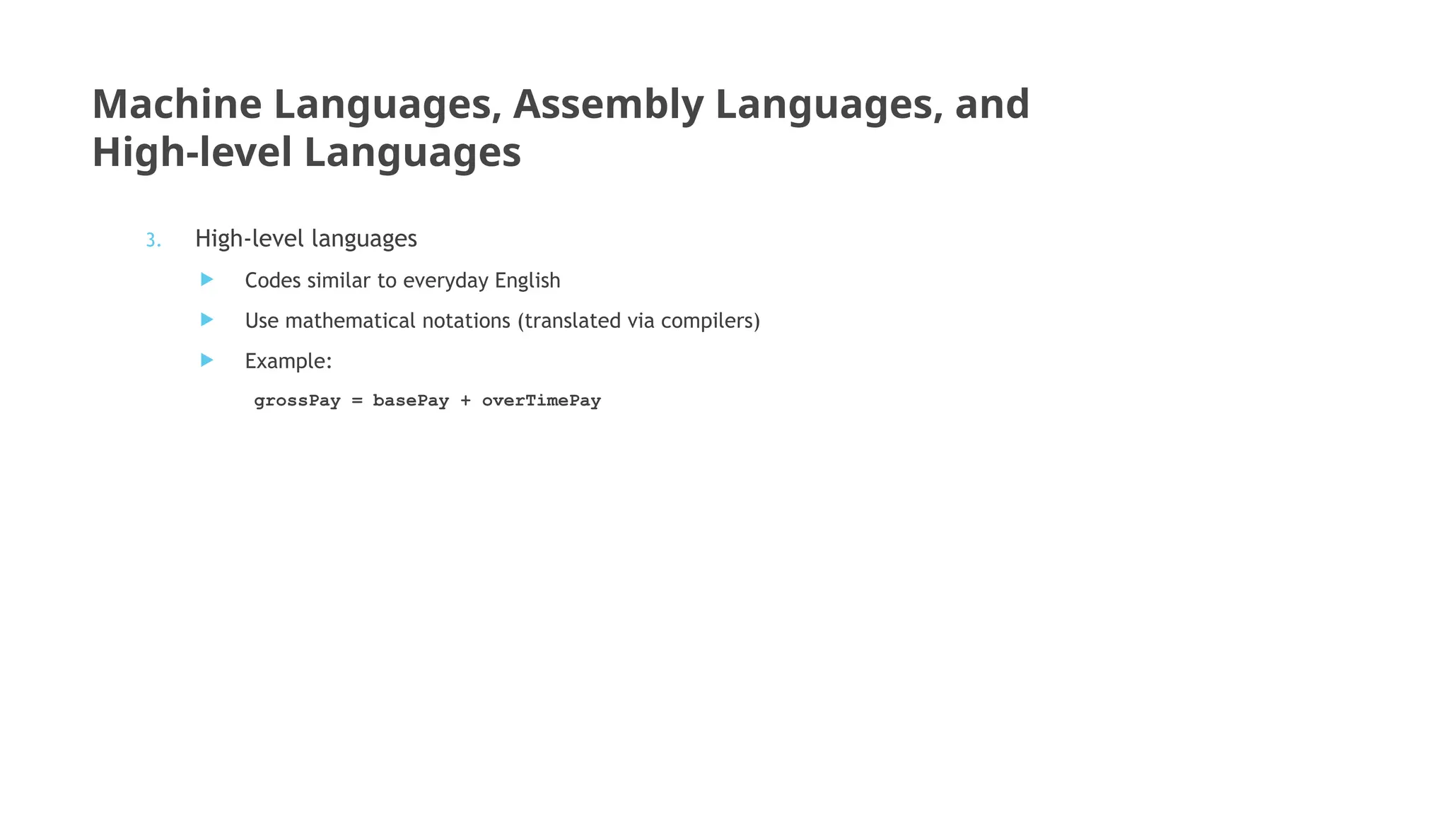 Machine Languages, Assembly Languages, and
High-level Languages
3. High-level languages
 Codes similar to everyday English
 Use mathematical notations (translated via compilers)
 Example:
grossPay = basePay + overTimePay
 