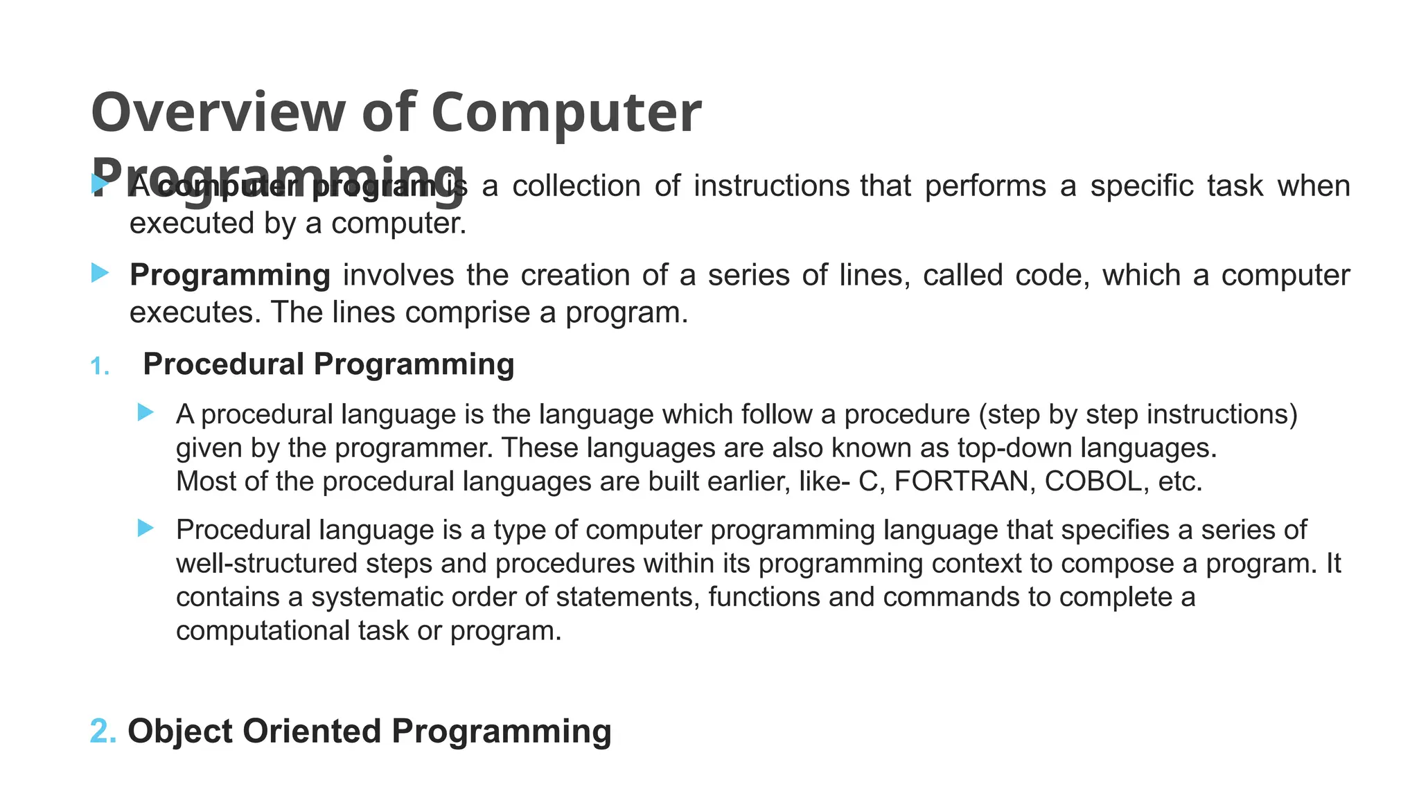 Overview of Computer
Programming
 A computer program is a collection of instructions that performs a specific task when
executed by a computer.
 Programming involves the creation of a series of lines, called code, which a computer
executes. The lines comprise a program.
1. Procedural Programming
 A procedural language is the language which follow a procedure (step by step instructions)
given by the programmer. These languages are also known as top-down languages.
Most of the procedural languages are built earlier, like- C, FORTRAN, COBOL, etc.
 Procedural language is a type of computer programming language that specifies a series of
well-structured steps and procedures within its programming context to compose a program. It
contains a systematic order of statements, functions and commands to complete a
computational task or program.
2. Object Oriented Programming
 