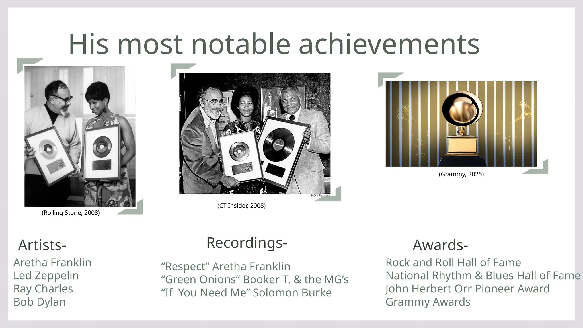 His most notable achievements
Artists-
(Rolling Stone, 2008)
Recordings- Awards-
Aretha Franklin
Led Zeppelin
Ray Charles
Bob Dylan
Rock and Roll Hall of Fame
National Rhythm & Blues Hall of Fame
John Herbert Orr Pioneer Award
Grammy Awards
“Respect” Aretha Franklin
“Green Onions” Booker T. & the MG’s
“If You Need Me” Solomon Burke
(CT Insider, 2008)
(Grammy, 2025)
 