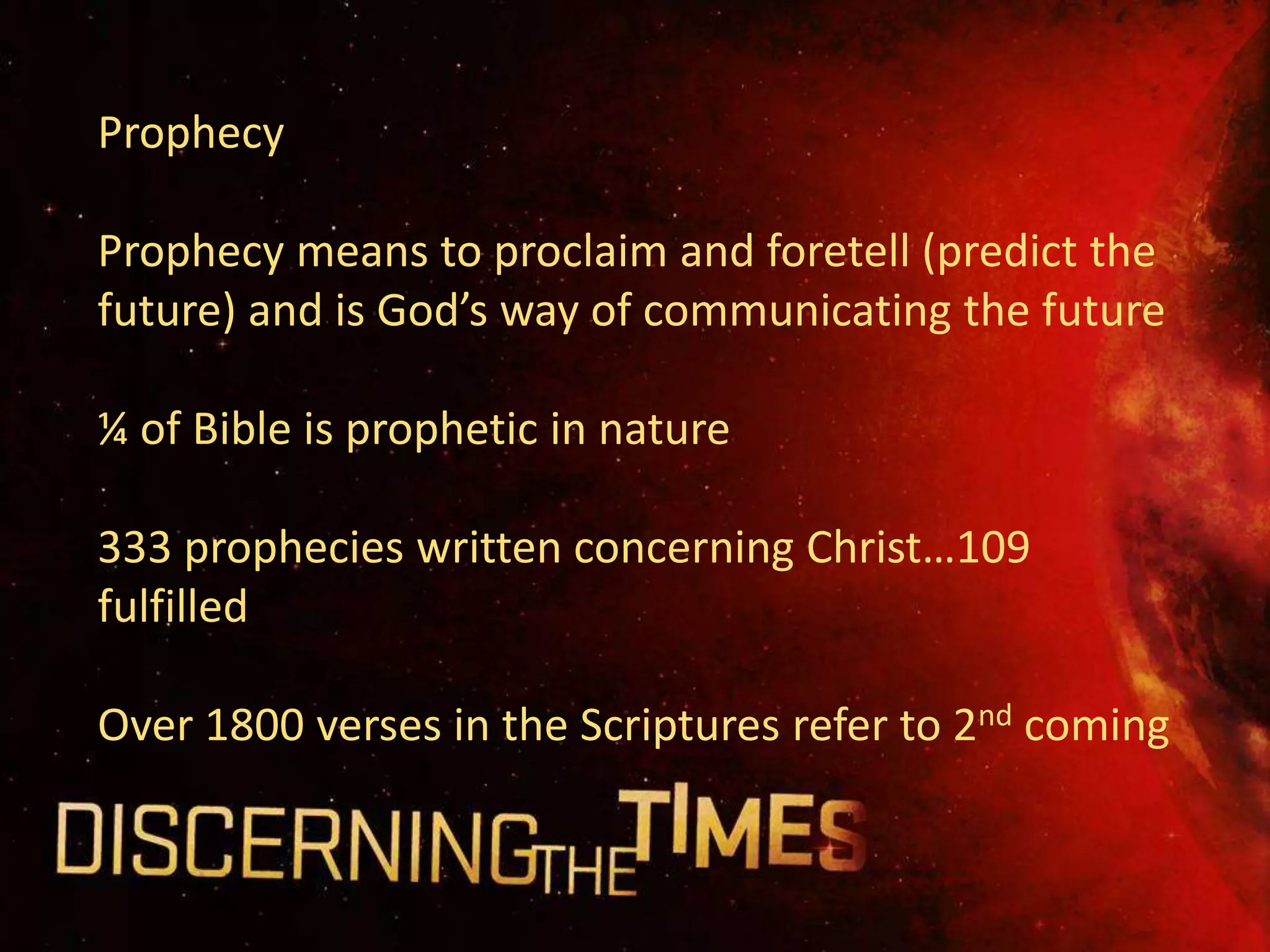 Prophecy

Prophecy means to proclaim and foretell (predict the
future) and is God’s way of communicating the future

¼ of Bible is prophetic in nature

333 prophecies written concerning Christ…109
fulfilled

Over 1800 verses in the Scriptures refer to 2nd coming
 