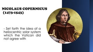 NICOLAUS COPERNICUS
(1473-1543)
- Set forth the idea of a
heliocentric solar system
which the Vatican did
not agree with
 
