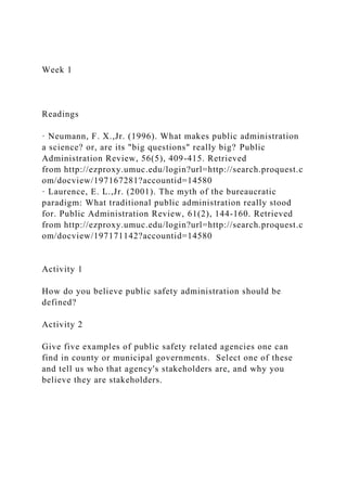 Week 1
Readings
· Neumann, F. X.,Jr. (1996). What makes public administration
a science? or, are its "big questions" really big? Public
Administration Review, 56(5), 409-415. Retrieved
from http://ezproxy.umuc.edu/login?url=http://search.proquest.c
om/docview/197167281?accountid=14580
· Laurence, E. L.,Jr. (2001). The myth of the bureaucratic
paradigm: What traditional public administration really stood
for. Public Administration Review, 61(2), 144-160. Retrieved
from http://ezproxy.umuc.edu/login?url=http://search.proquest.c
om/docview/197171142?accountid=14580
Activity 1
How do you believe public safety administration should be
defined?
Activity 2
Give five examples of public safety related agencies one can
find in county or municipal governments. Select one of these
and tell us who that agency's stakeholders are, and why you
believe they are stakeholders.
 
