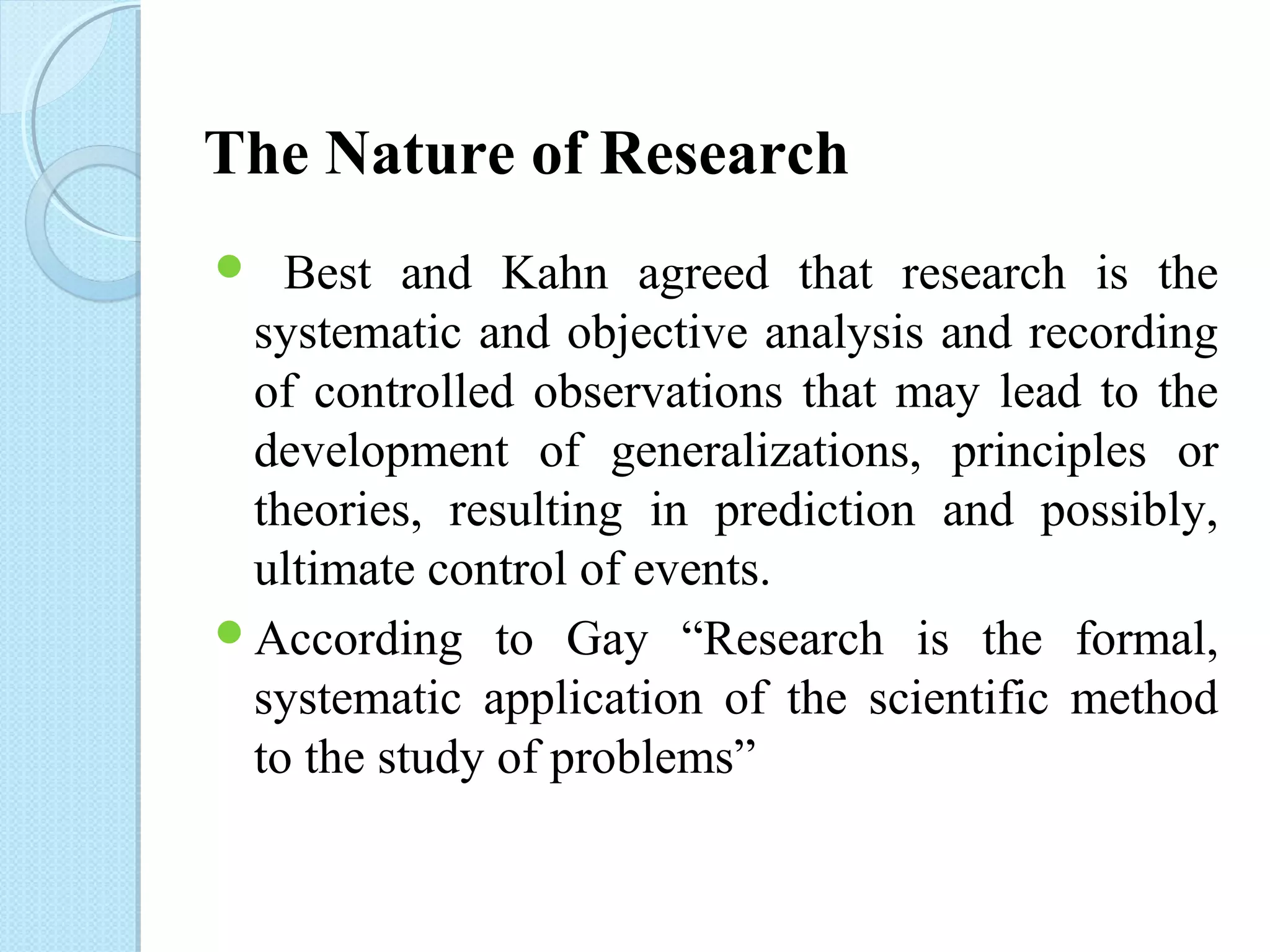 The Nature of Research 
 Best and Kahn agreed that research is the 
systematic and objective analysis and recording 
of controlled observations that may lead to the 
development of generalizations, principles or 
theories, resulting in prediction and possibly, 
ultimate control of events. 
According to Gay “Research is the formal, 
systematic application of the scientific method 
to the study of problems” 
 