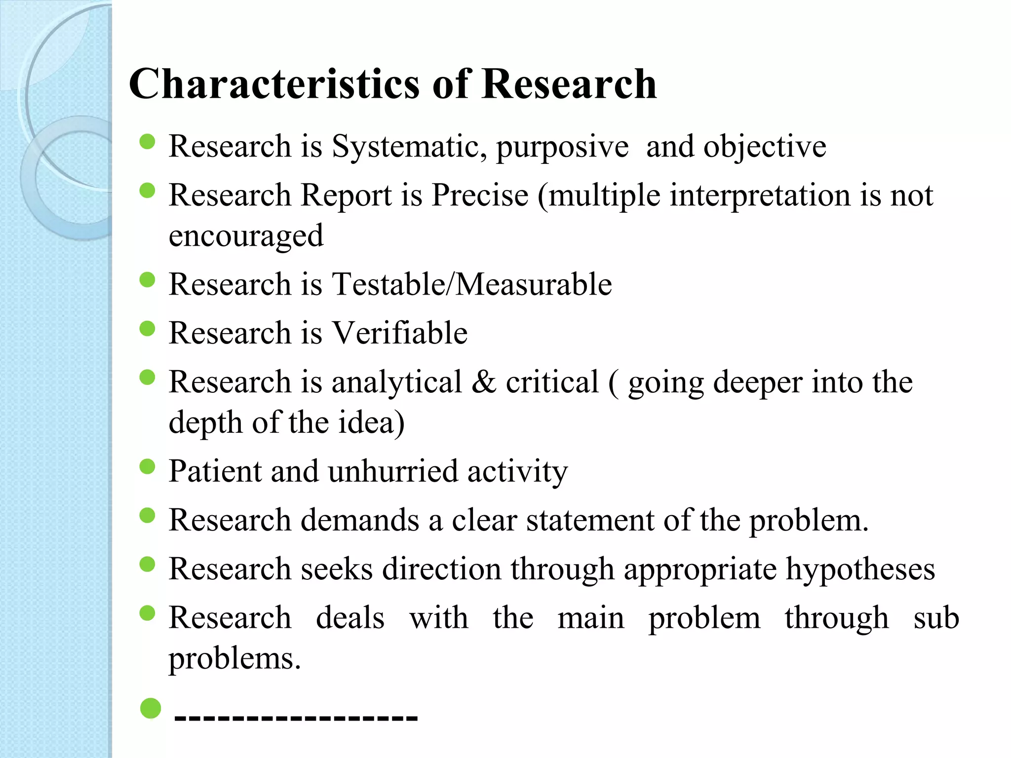 Characteristics of Research 
Research is Systematic, purposive and objective 
Research Report is Precise (multiple interpretation is not 
encouraged 
Research is Testable/Measurable 
Research is Verifiable 
Research is analytical & critical ( going deeper into the 
depth of the idea) 
Patient and unhurried activity 
Research demands a clear statement of the problem. 
Research seeks direction through appropriate hypotheses 
Research deals with the main problem through sub 
problems. 
----------------- 
 