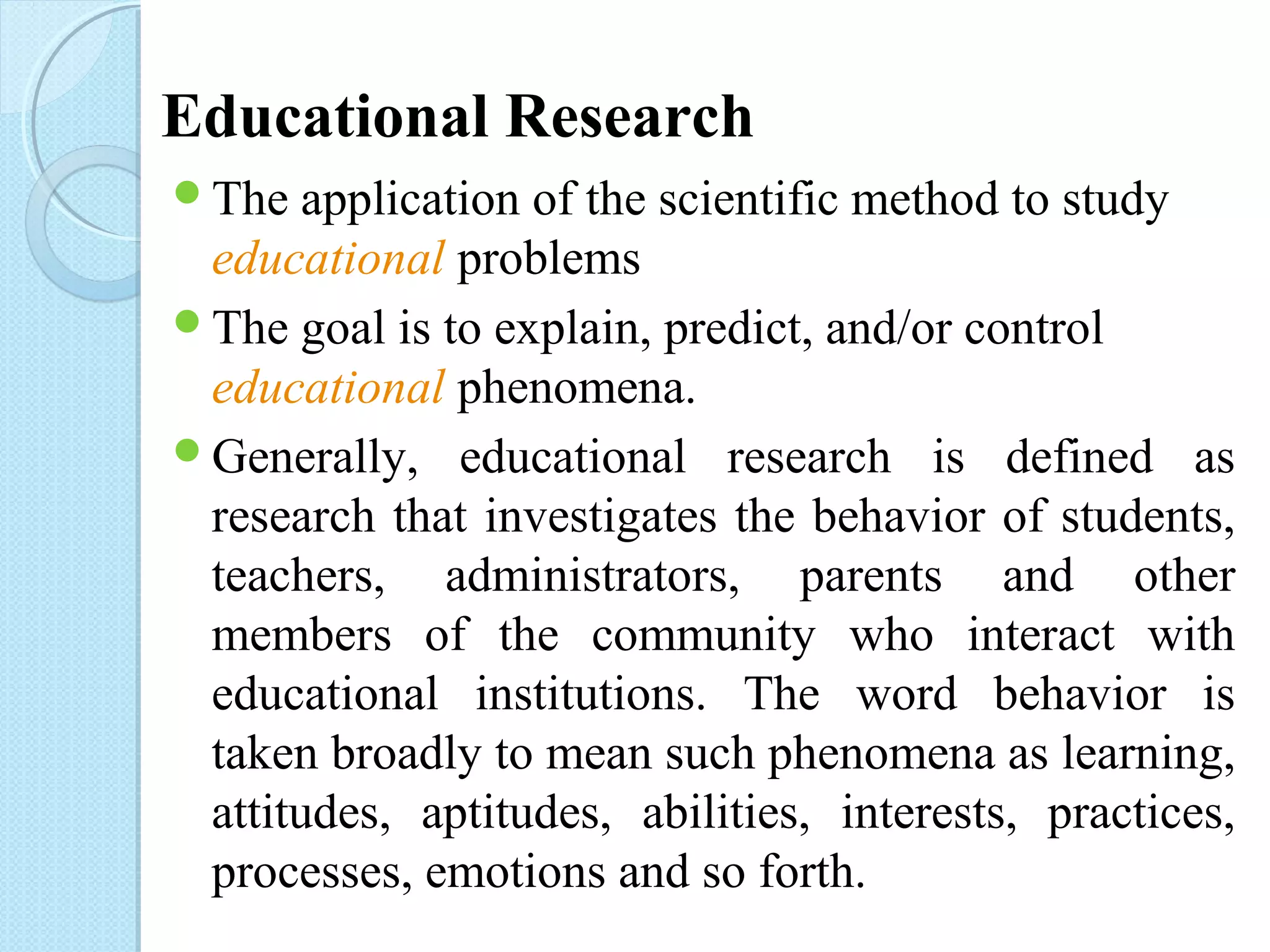 Educational Research 
The application of the scientific method to study 
educational problems 
The goal is to explain, predict, and/or control 
educational phenomena. 
Generally, educational research is defined as 
research that investigates the behavior of students, 
teachers, administrators, parents and other 
members of the community who interact with 
educational institutions. The word behavior is 
taken broadly to mean such phenomena as learning, 
attitudes, aptitudes, abilities, interests, practices, 
processes, emotions and so forth. 
 