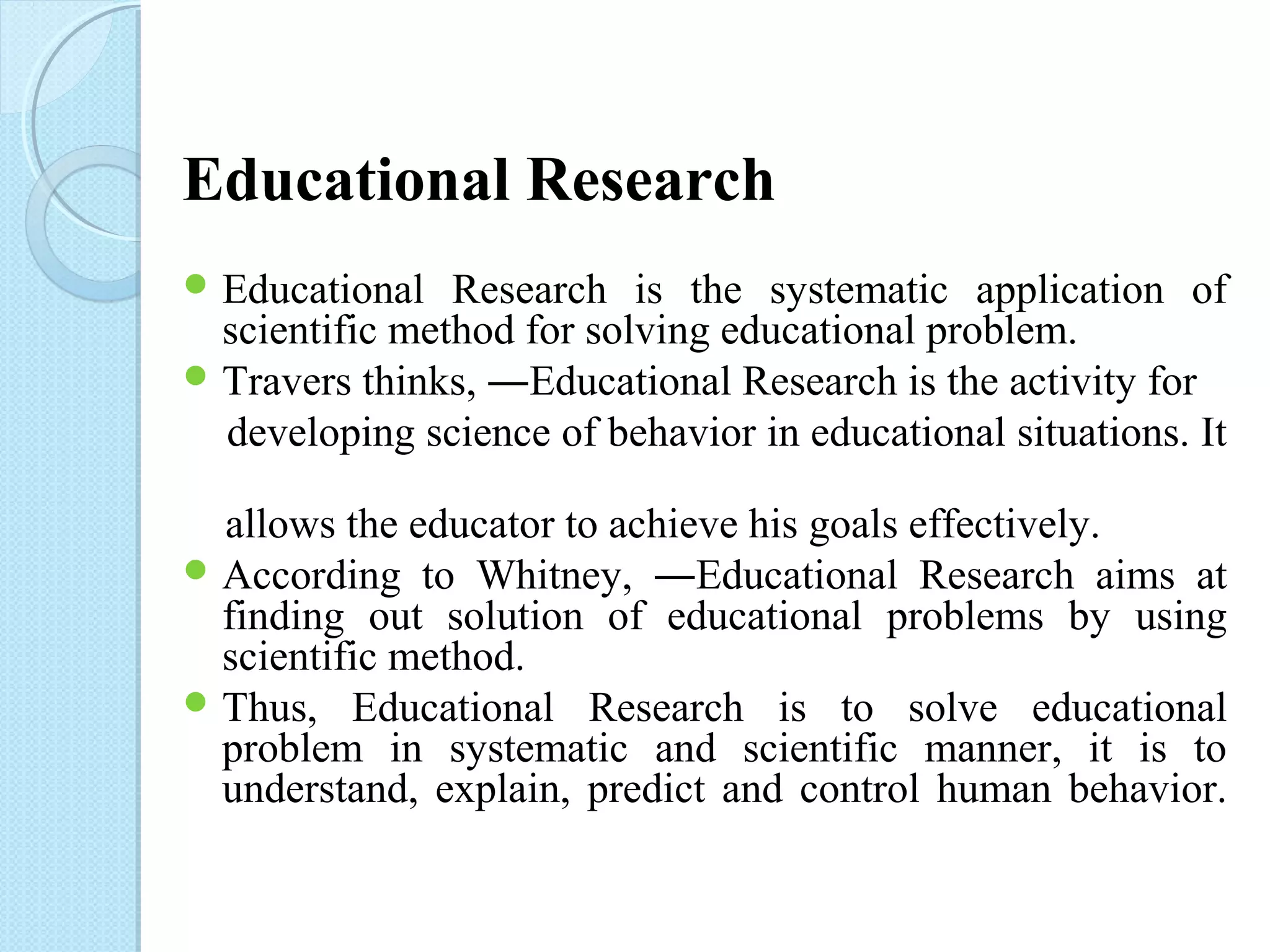 Educational Research 
Educational Research is the systematic application of 
scientific method for solving educational problem. 
Travers thinks, ―Educational Research is the activity for 
developing science of behavior in educational situations. It 
allows the educator to achieve his goals effectively. 
According to Whitney, ―Educational Research aims at 
finding out solution of educational problems by using 
scientific method. 
Thus, Educational Research is to solve educational 
problem in systematic and scientific manner, it is to 
understand, explain, predict and control human behavior. 
 