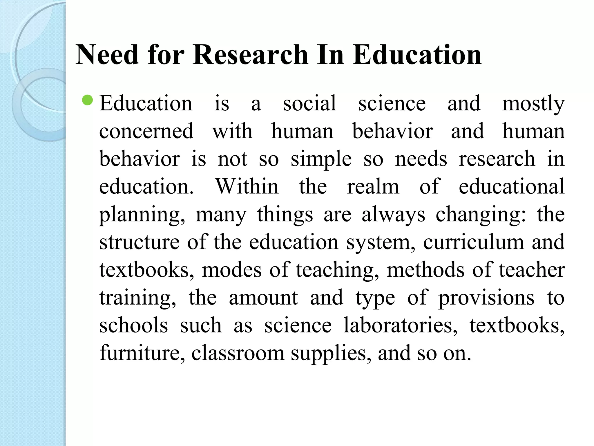Need for Research In Education 
Education is a social science and mostly 
concerned with human behavior and human 
behavior is not so simple so needs research in 
education. Within the realm of educational 
planning, many things are always changing: the 
structure of the education system, curriculum and 
textbooks, modes of teaching, methods of teacher 
training, the amount and type of provisions to 
schools such as science laboratories, textbooks, 
furniture, classroom supplies, and so on. 
 