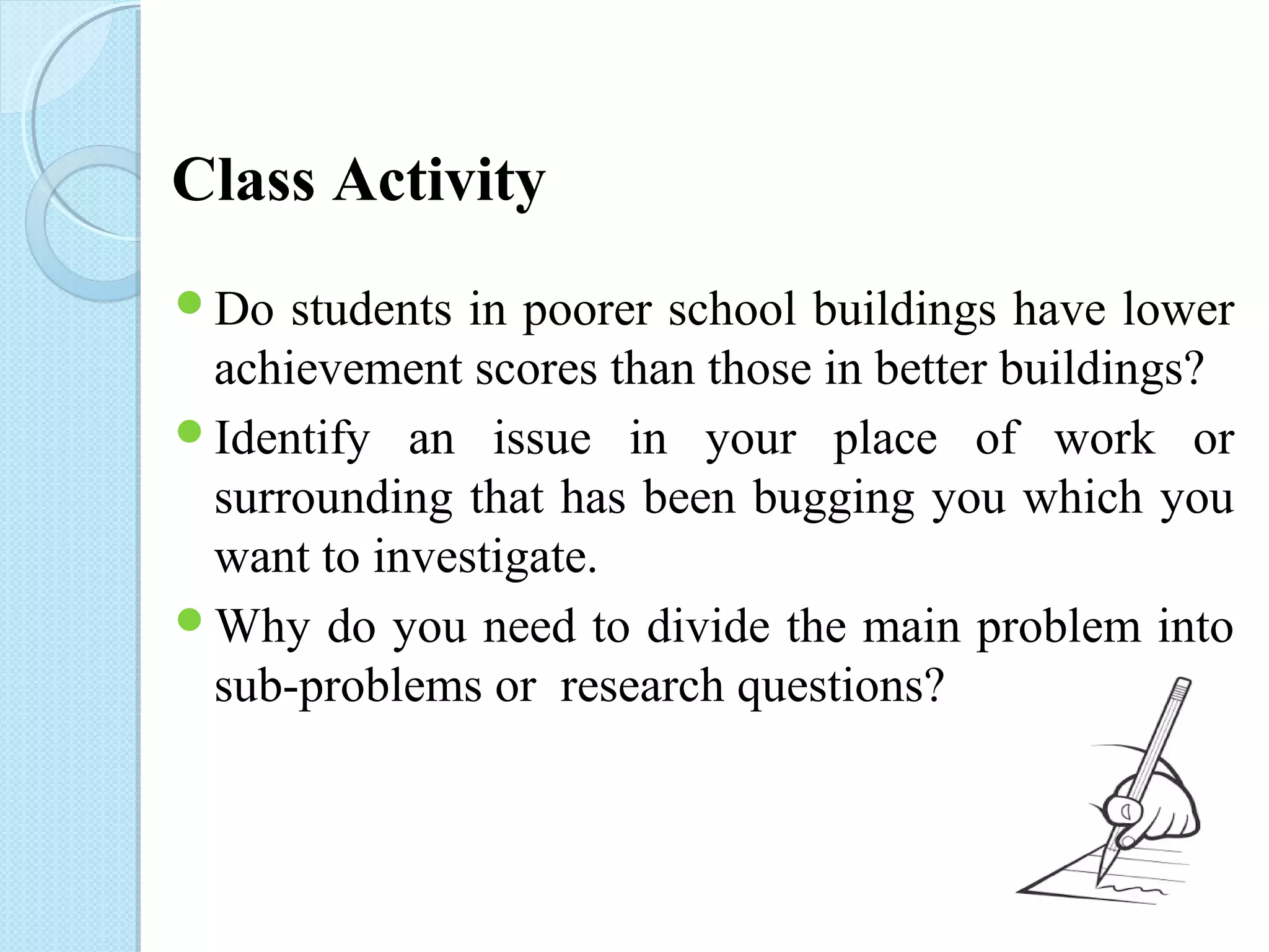 Class Activity 
Do students in poorer school buildings have lower 
achievement scores than those in better buildings? 
Identify an issue in your place of work or 
surrounding that has been bugging you which you 
want to investigate. 
Why do you need to divide the main problem into 
sub-problems or research questions? 
 