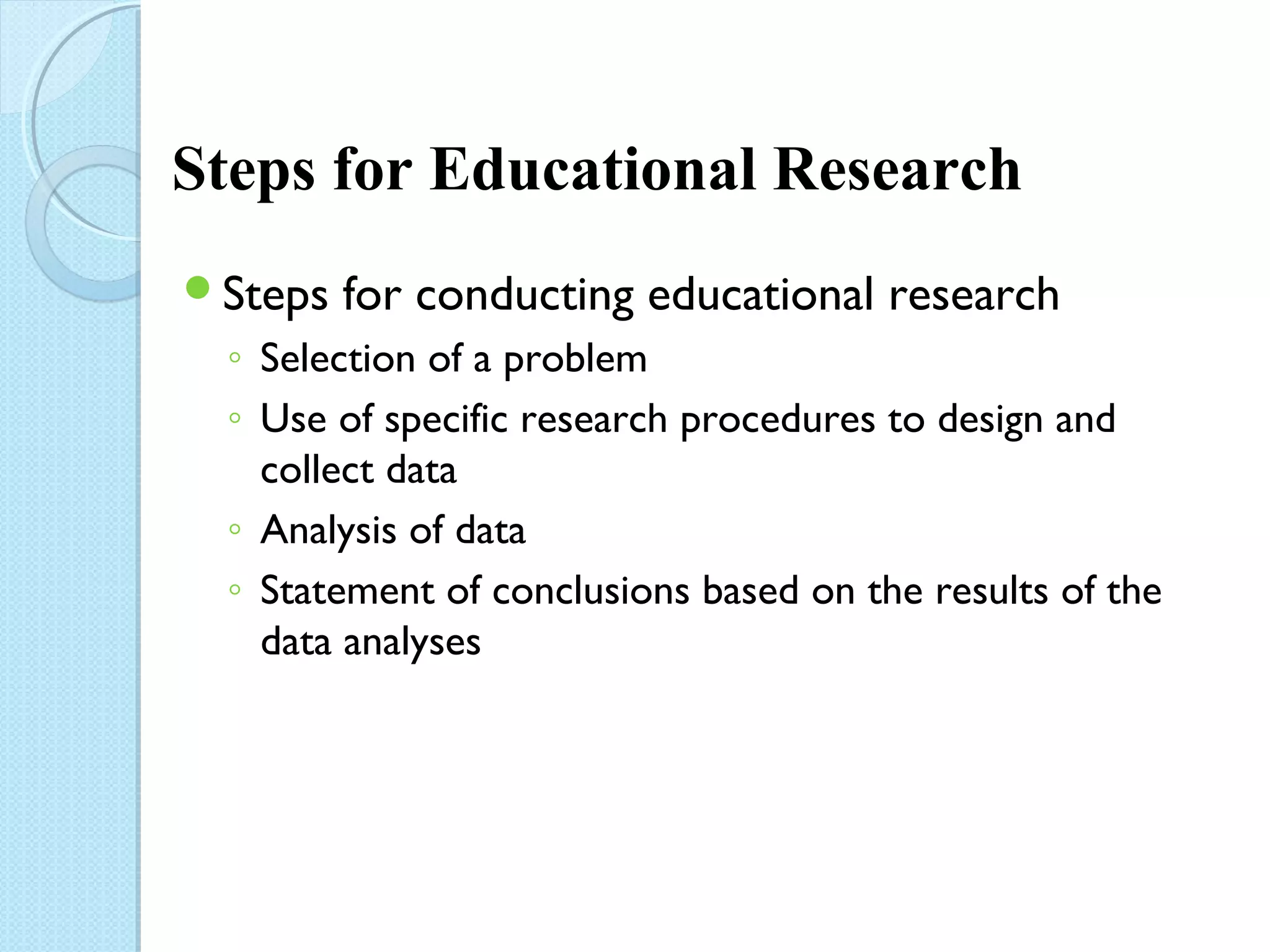 Steps for Educational Research 
Steps for conducting educational research 
◦ Selection of a problem 
◦ Use of specific research procedures to design and 
collect data 
◦ Analysis of data 
◦ Statement of conclusions based on the results of the 
data analyses 
 