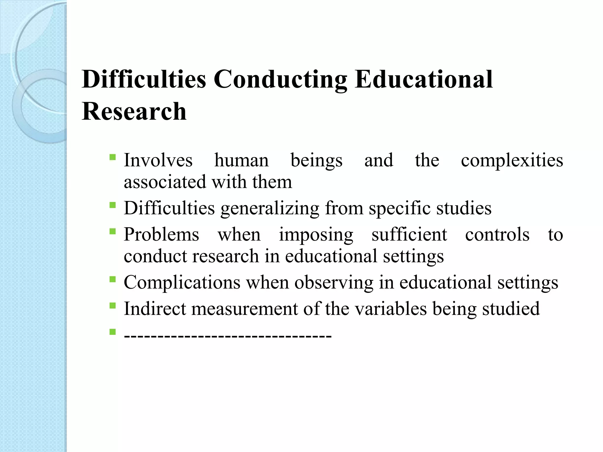 Difficulties Conducting Educational 
Research 
 Involves human beings and the complexities 
associated with them 
 Difficulties generalizing from specific studies 
 Problems when imposing sufficient controls to 
conduct research in educational settings 
 Complications when observing in educational settings 
 Indirect measurement of the variables being studied 
 ------------------------------- 
 