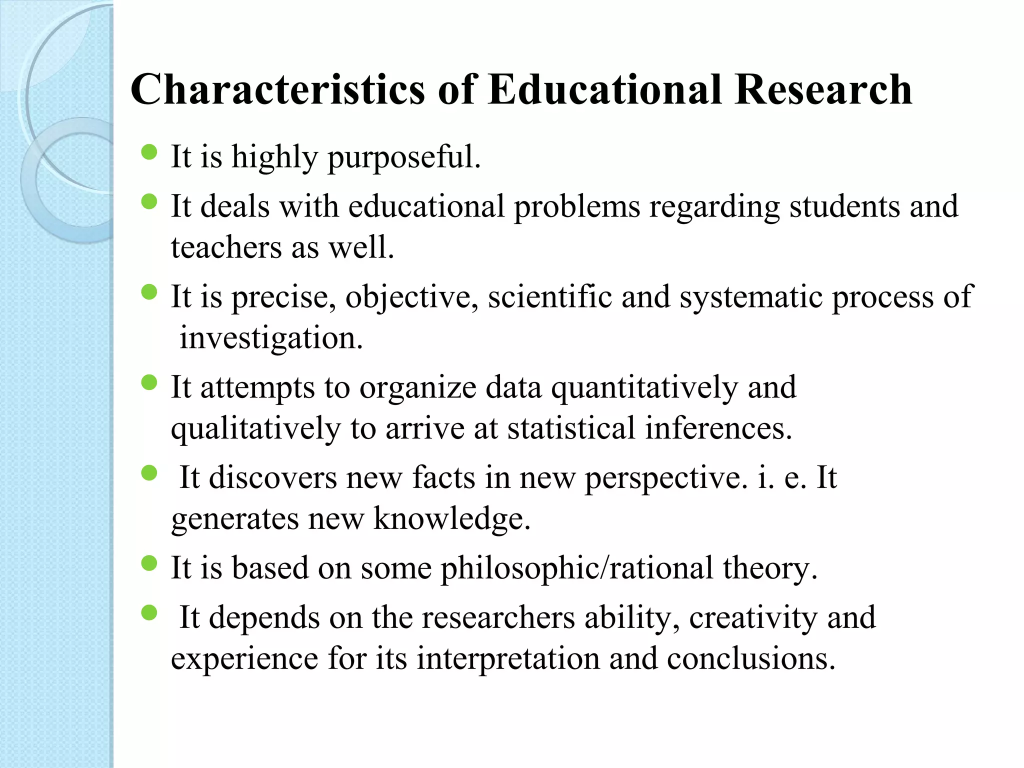 Characteristics of Educational Research 
It is highly purposeful. 
It deals with educational problems regarding students and 
teachers as well. 
It is precise, objective, scientific and systematic process of 
investigation. 
It attempts to organize data quantitatively and 
qualitatively to arrive at statistical inferences. 
 It discovers new facts in new perspective. i. e. It 
generates new knowledge. 
It is based on some philosophic/rational theory. 
 It depends on the researchers ability, creativity and 
experience for its interpretation and conclusions. 
 