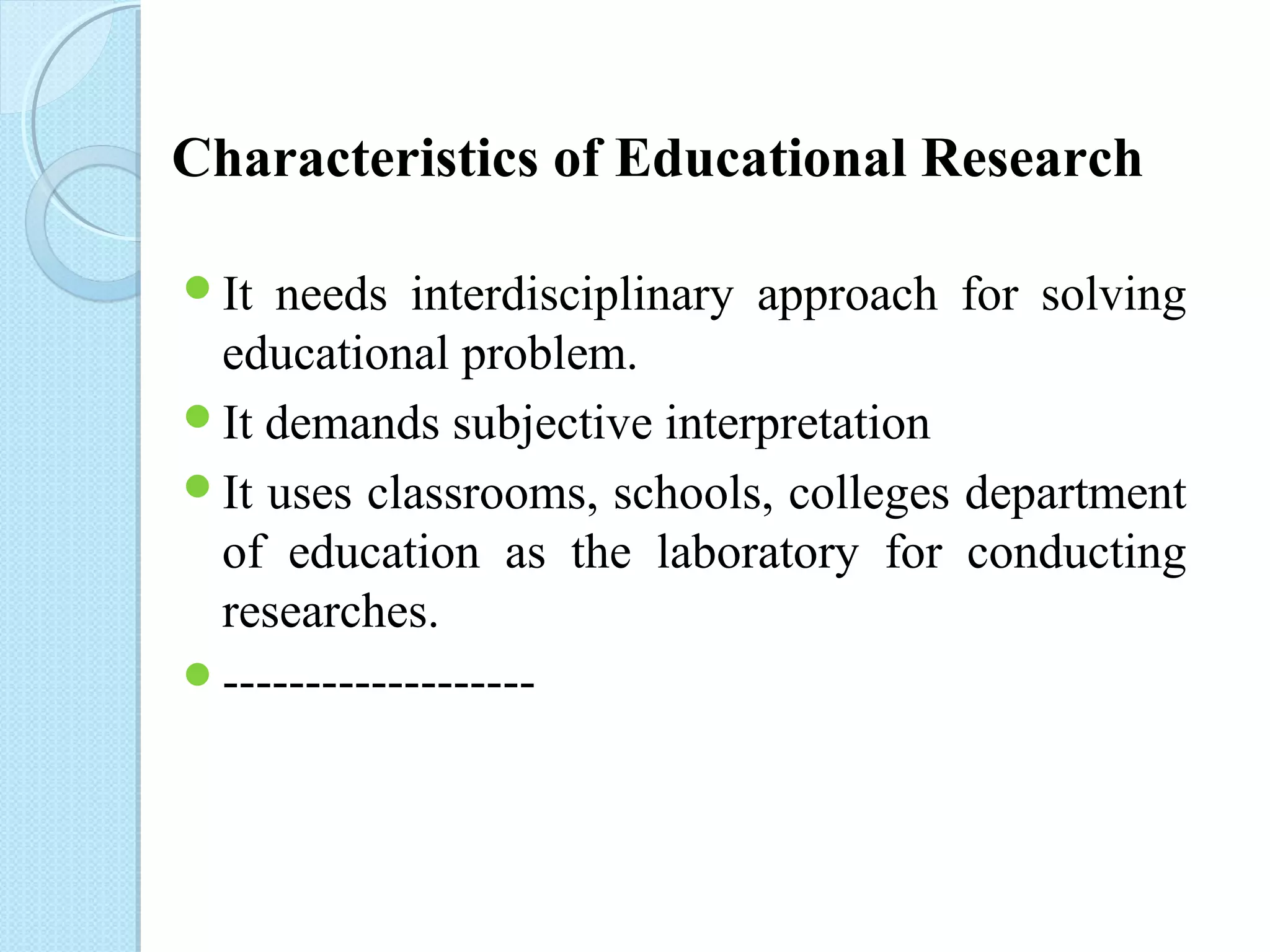 Characteristics of Educational Research 
It needs interdisciplinary approach for solving 
educational problem. 
It demands subjective interpretation 
It uses classrooms, schools, colleges department 
of education as the laboratory for conducting 
researches. 
------------------- 
 