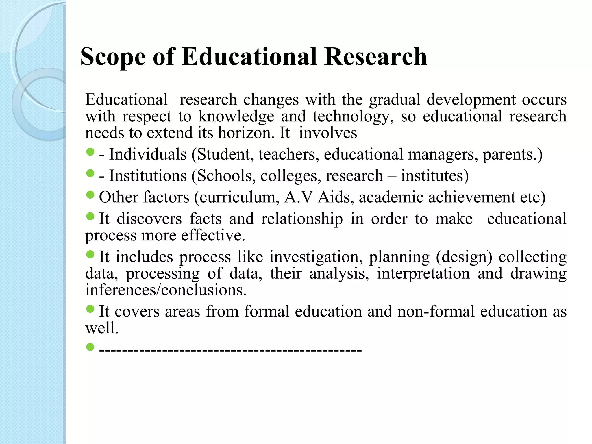 Scope of Educational Research 
Educational research changes with the gradual development occurs 
with respect to knowledge and technology, so educational research 
needs to extend its horizon. It involves 
- Individuals (Student, teachers, educational managers, parents.) 
- Institutions (Schools, colleges, research – institutes) 
Other factors (curriculum, A.V Aids, academic achievement etc) 
It discovers facts and relationship in order to make educational 
process more effective. 
It includes process like investigation, planning (design) collecting 
data, processing of data, their analysis, interpretation and drawing 
inferences/conclusions. 
It covers areas from formal education and non-formal education as 
well. 
---------------------------------------------- 
