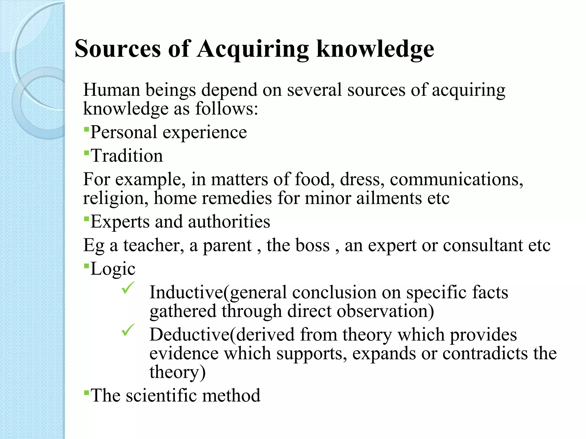 Sources of Acquiring knowledge 
Human beings depend on several sources of acquiring 
knowledge as follows: 
Personal experience 
Tradition 
For example, in matters of food, dress, communications, 
religion, home remedies for minor ailments etc 
Experts and authorities 
Eg a teacher, a parent , the boss , an expert or consultant etc 
Logic 
Inductive(general conclusion on specific facts 
gathered through direct observation) 
 Deductive(derived from theory which provides 
evidence which supports, expands or contradicts the 
theory) 
The scientific method 
 