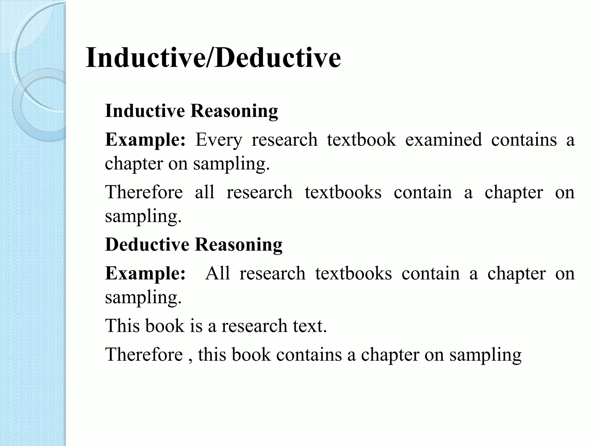 Inductive/Deductive 
Inductive Reasoning 
Example: Every research textbook examined contains a 
chapter on sampling. 
Therefore all research textbooks contain a chapter on 
sampling. 
Deductive Reasoning 
Example: All research textbooks contain a chapter on 
sampling. 
This book is a research text. 
Therefore , this book contains a chapter on sampling 
 