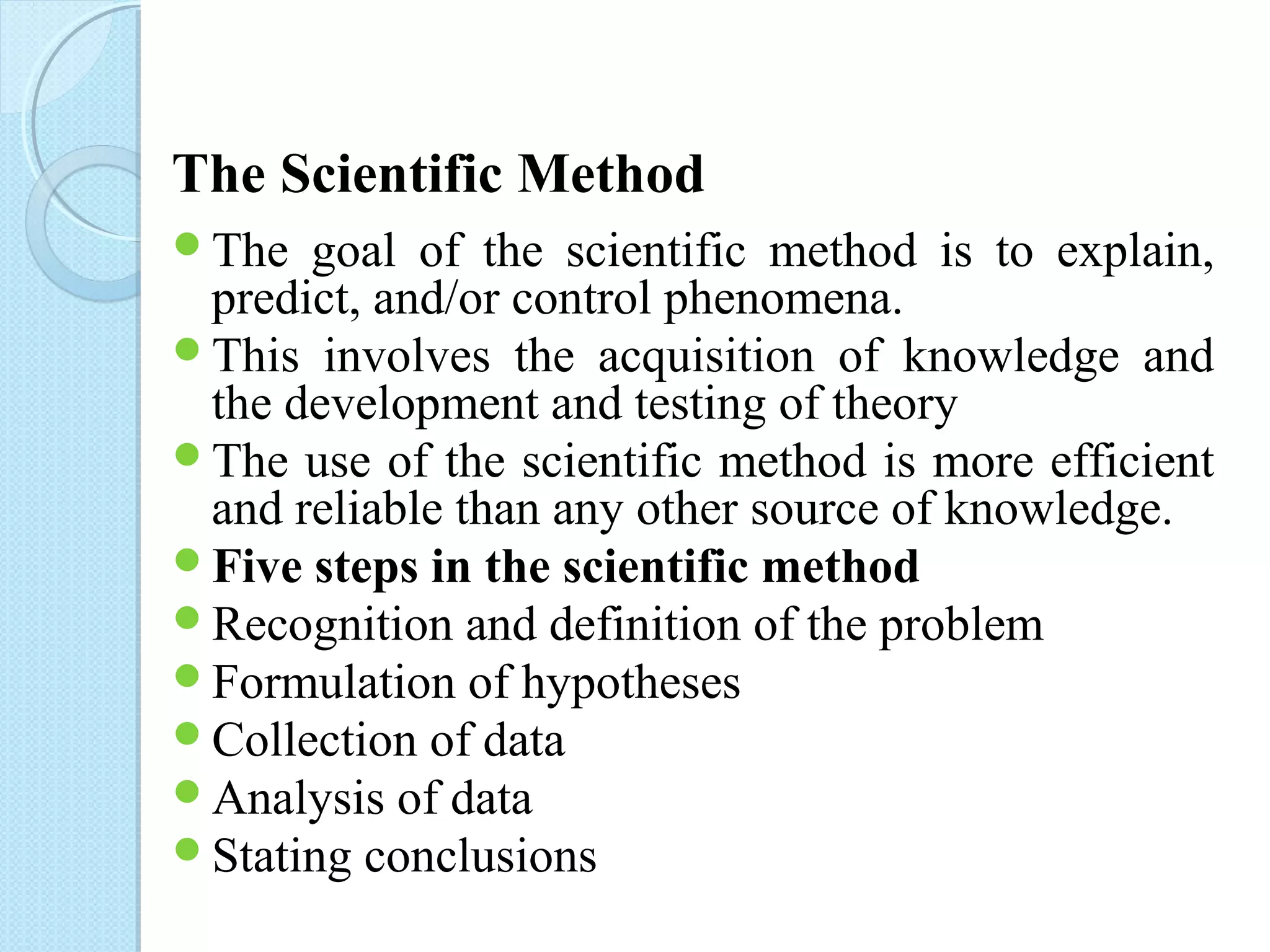 The Scientific Method 
The goal of the scientific method is to explain, 
predict, and/or control phenomena. 
This involves the acquisition of knowledge and 
the development and testing of theory 
The use of the scientific method is more efficient 
and reliable than any other source of knowledge. 
Five steps in the scientific method 
Recognition and definition of the problem 
Formulation of hypotheses 
Collection of data 
Analysis of data 
Stating conclusions 
 