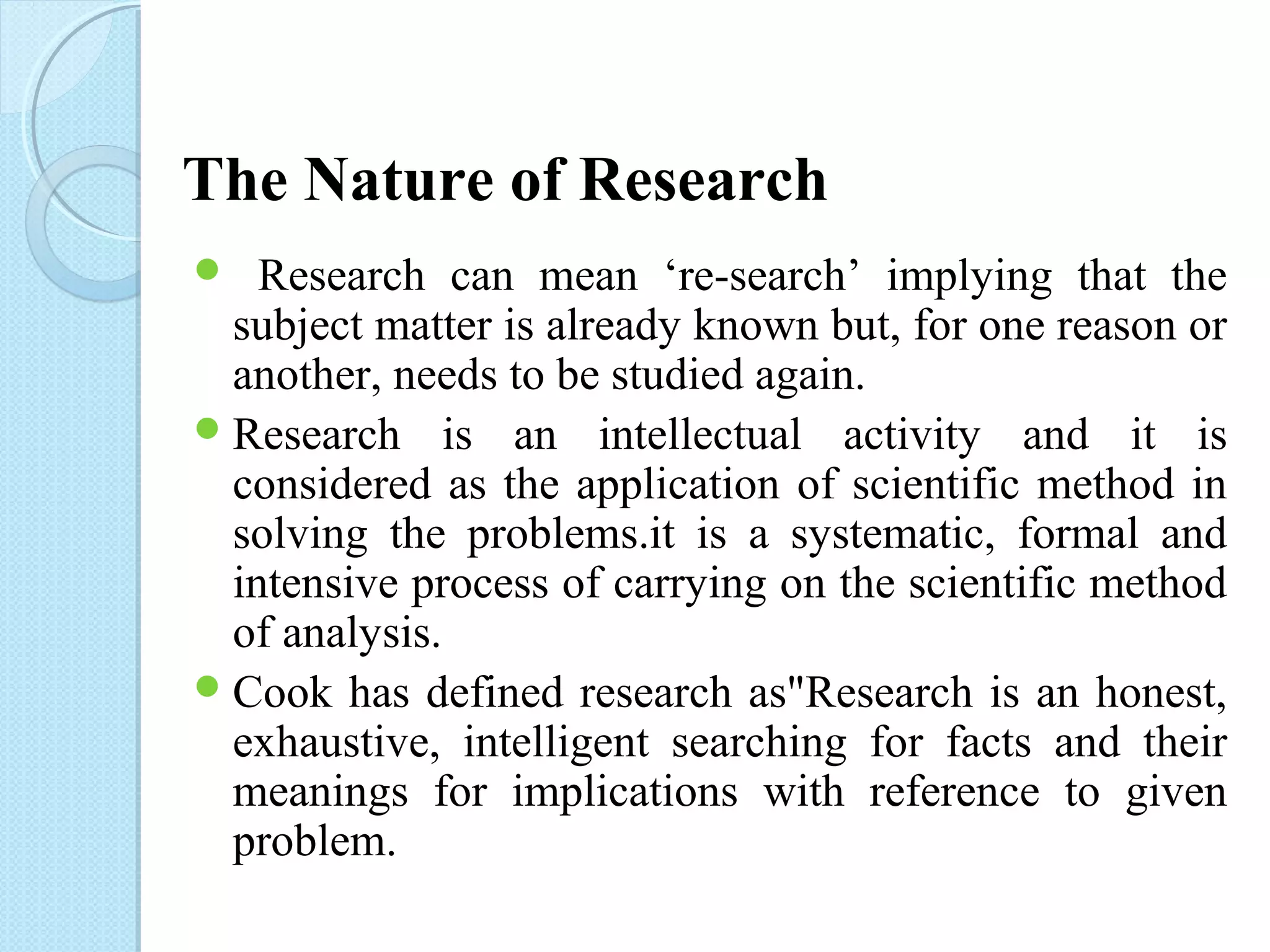 The Nature of Research 
 Research can mean ‘re-search’ implying that the 
subject matter is already known but, for one reason or 
another, needs to be studied again. 
Research is an intellectual activity and it is 
considered as the application of scientific method in 
solving the problems.it is a systematic, formal and 
intensive process of carrying on the scientific method 
of analysis. 
Cook has defined research as"Research is an honest, 
exhaustive, intelligent searching for facts and their 
meanings for implications with reference to given 
problem. 
 