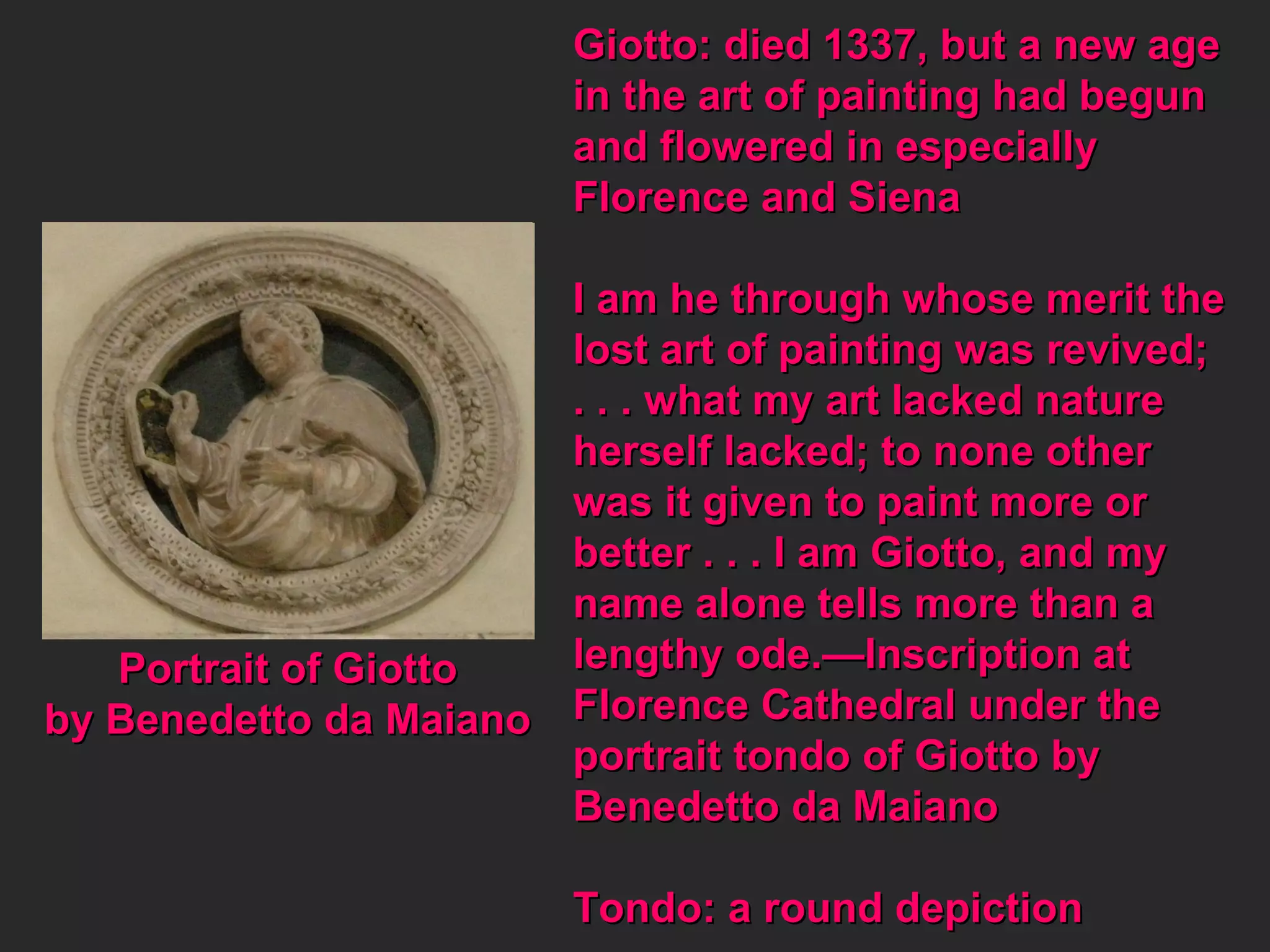 Portrait of Giotto by Benedetto da Maiano Giotto: died 1337, but a new age  in the art of painting had begun and flowered in especially  Florence and Siena I am he through whose merit the lost art of painting was revived; . . . what my art lacked nature  herself lacked; to none other  was it given to paint more or better . . . I am Giotto, and my  name alone tells more than a lengthy ode.—Inscription at Florence Cathedral under the  portrait tondo of Giotto by Benedetto da Maiano Tondo: a round depiction 