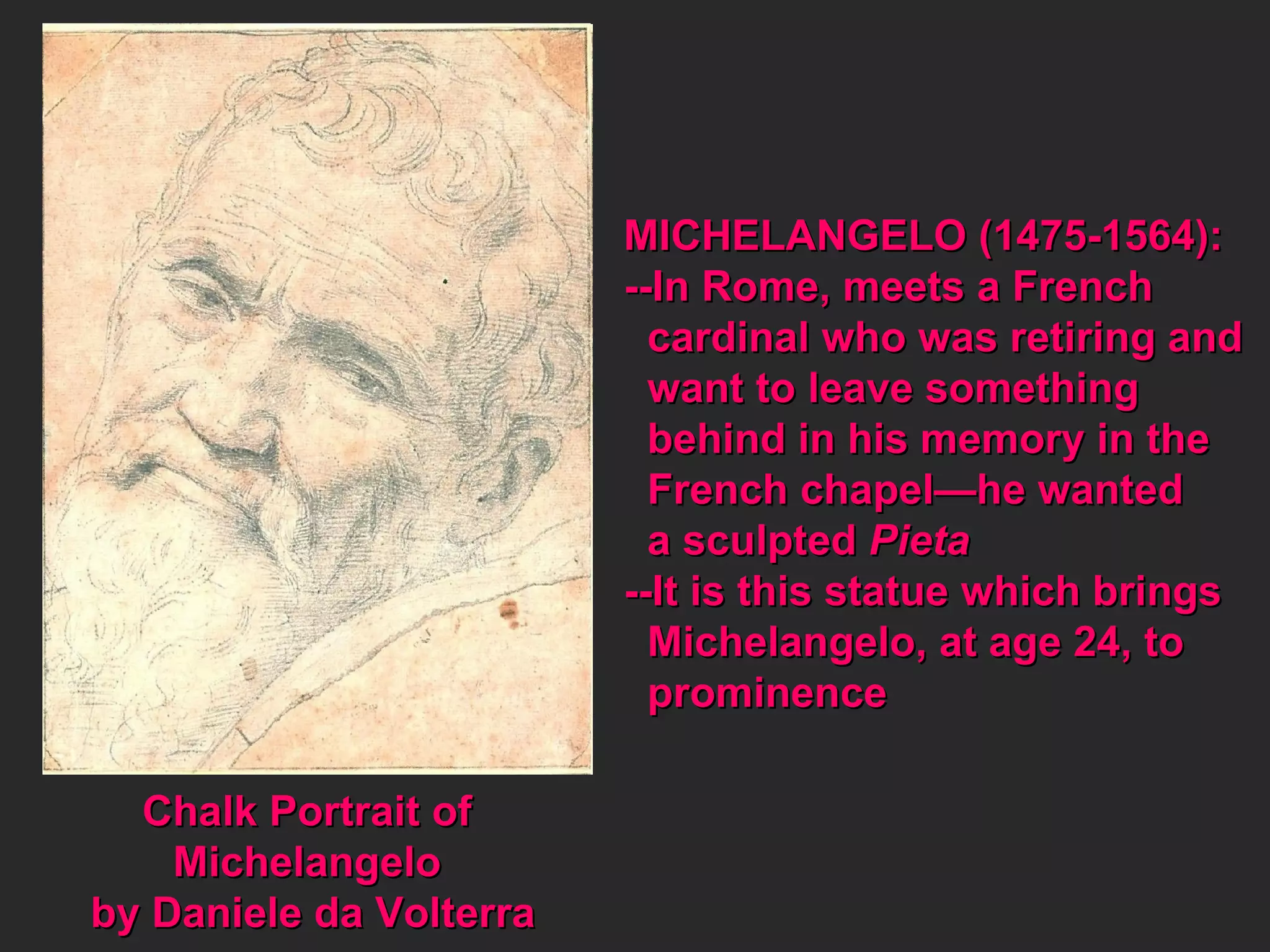 Chalk Portrait of  Michelangelo  by Daniele da Volterra MICHELANGELO (1475-1564): --In Rome, meets a French cardinal who was retiring and want to leave something  behind in his memory in the French chapel—he wanted  a sculpted  Pieta --It is this statue which brings Michelangelo, at age 24, to  prominence 