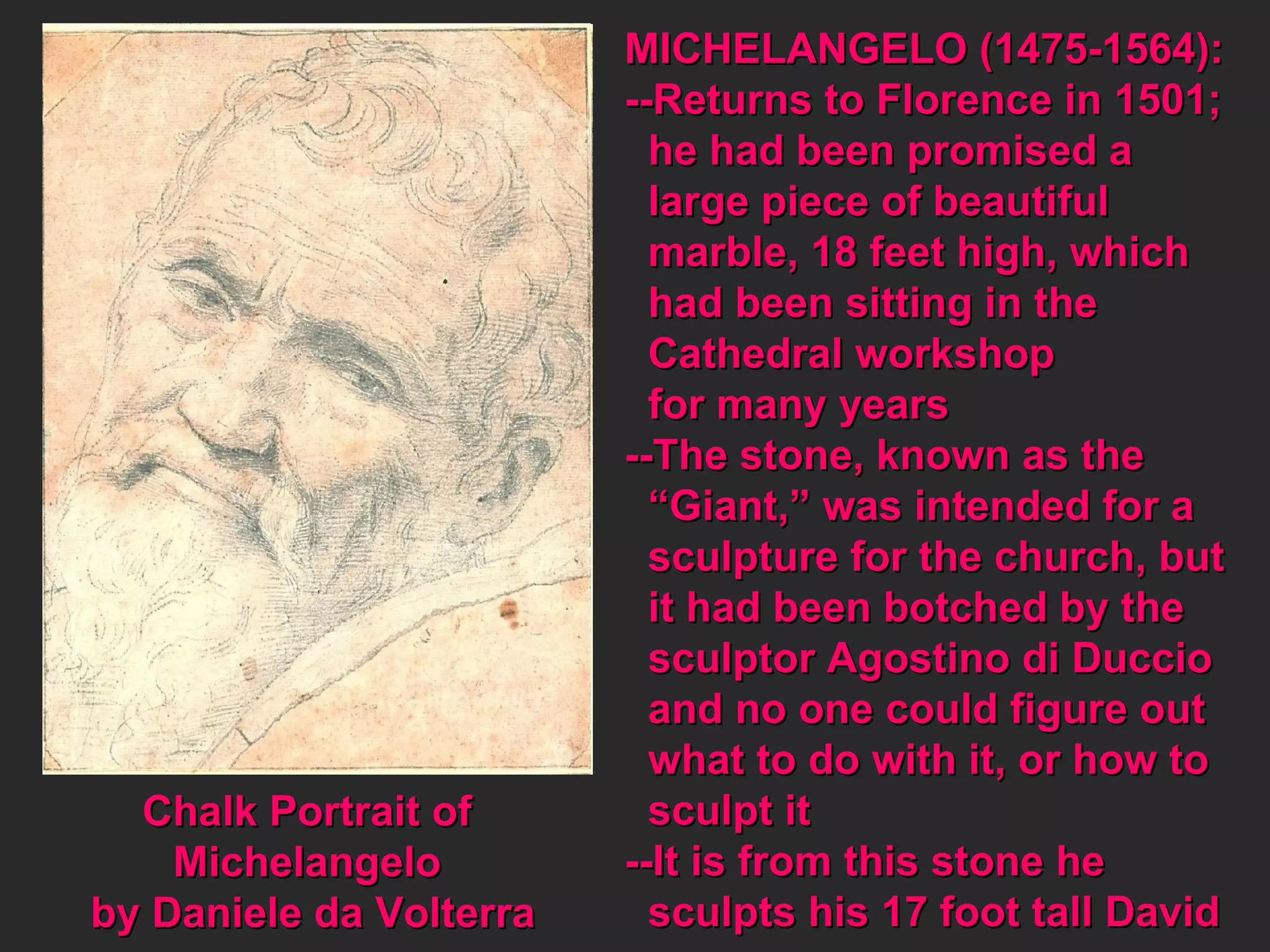 Chalk Portrait of  Michelangelo  by Daniele da Volterra MICHELANGELO (1475-1564): --Returns to Florence in 1501; he had been promised a large piece of beautiful marble, 18 feet high, which had been sitting in the  Cathedral workshop  for many years --The stone, known as the  “ Giant,” was intended for a sculpture for the church, but it had been botched by the sculptor Agostino di Duccio and no one could figure out what to do with it, or how to sculpt it --It is from this stone he sculpts his 17 foot tall David 