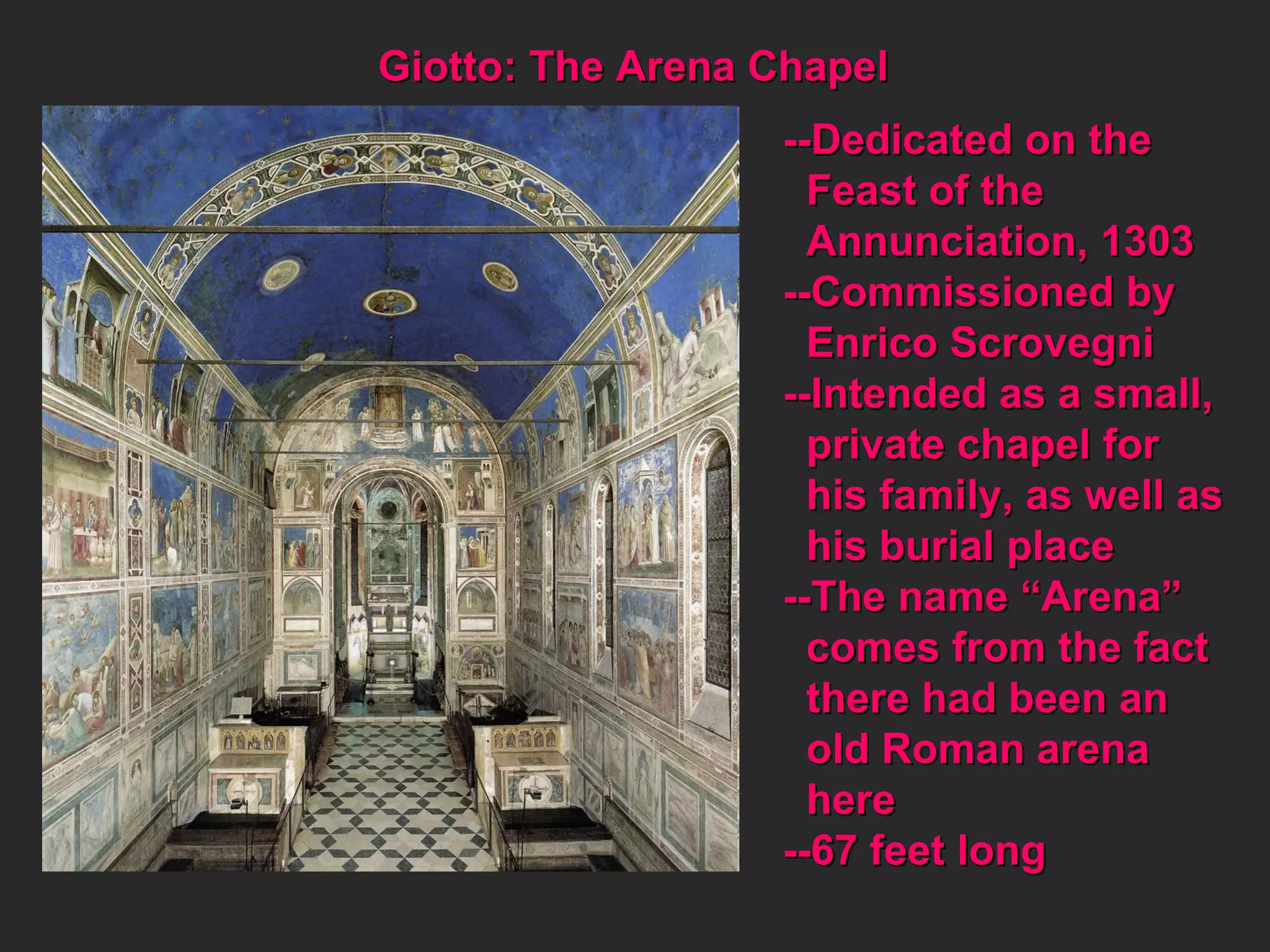 Giotto: The Arena Chapel --Dedicated on the  Feast of the  Annunciation, 1303 --Commissioned by Enrico Scrovegni --Intended as a small, private chapel for his family, as well as his burial place --The name “Arena” comes from the fact there had been an  old Roman arena here --67 feet long 
