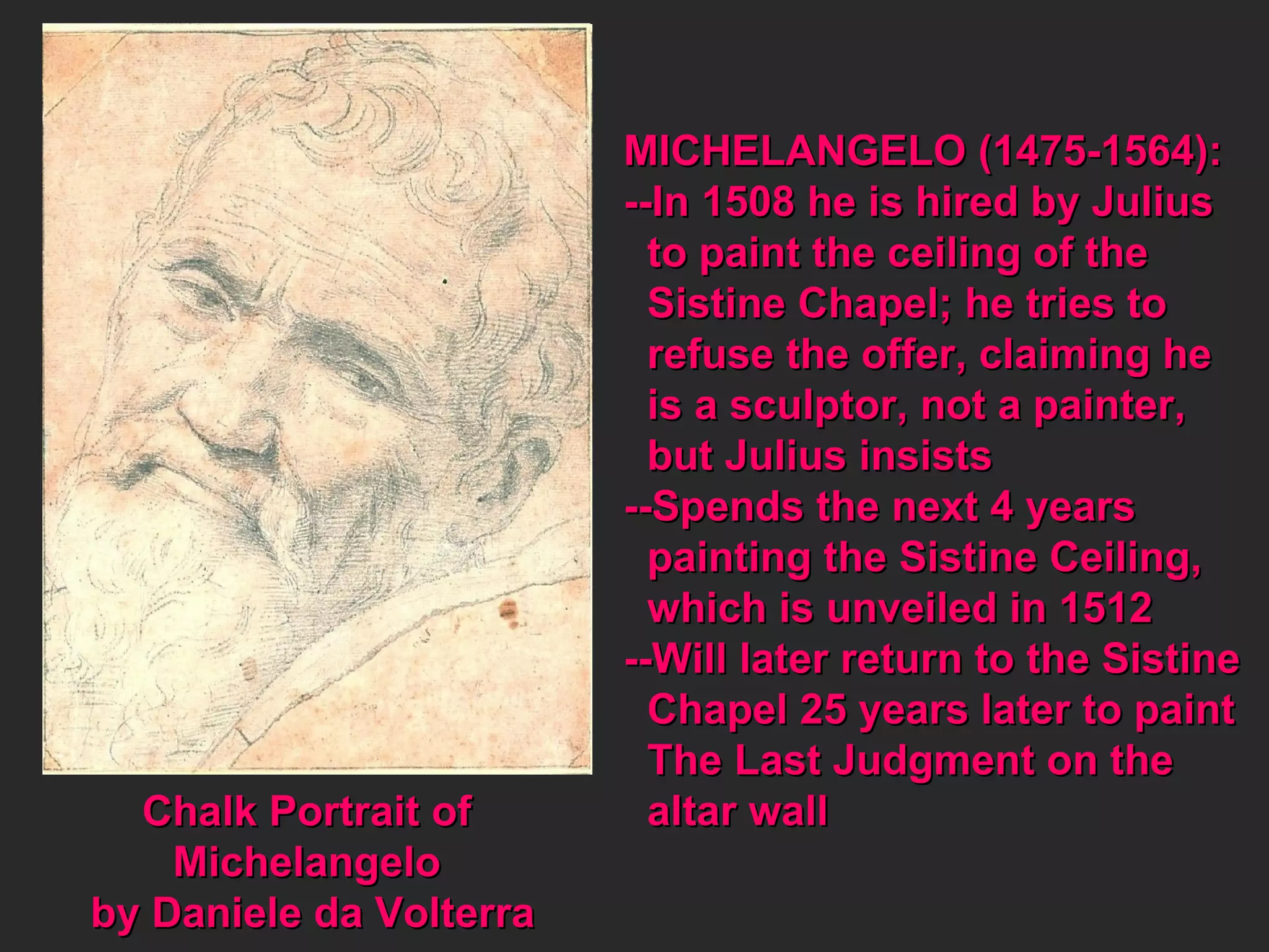 Chalk Portrait of  Michelangelo  by Daniele da Volterra MICHELANGELO (1475-1564): --In 1508 he is hired by Julius to paint the ceiling of the  Sistine Chapel; he tries to refuse the offer, claiming he  is a sculptor, not a painter,  but Julius insists --Spends the next 4 years  painting the Sistine Ceiling, which is unveiled in 1512 --Will later return to the Sistine Chapel 25 years later to paint  The Last Judgment on the  altar wall 