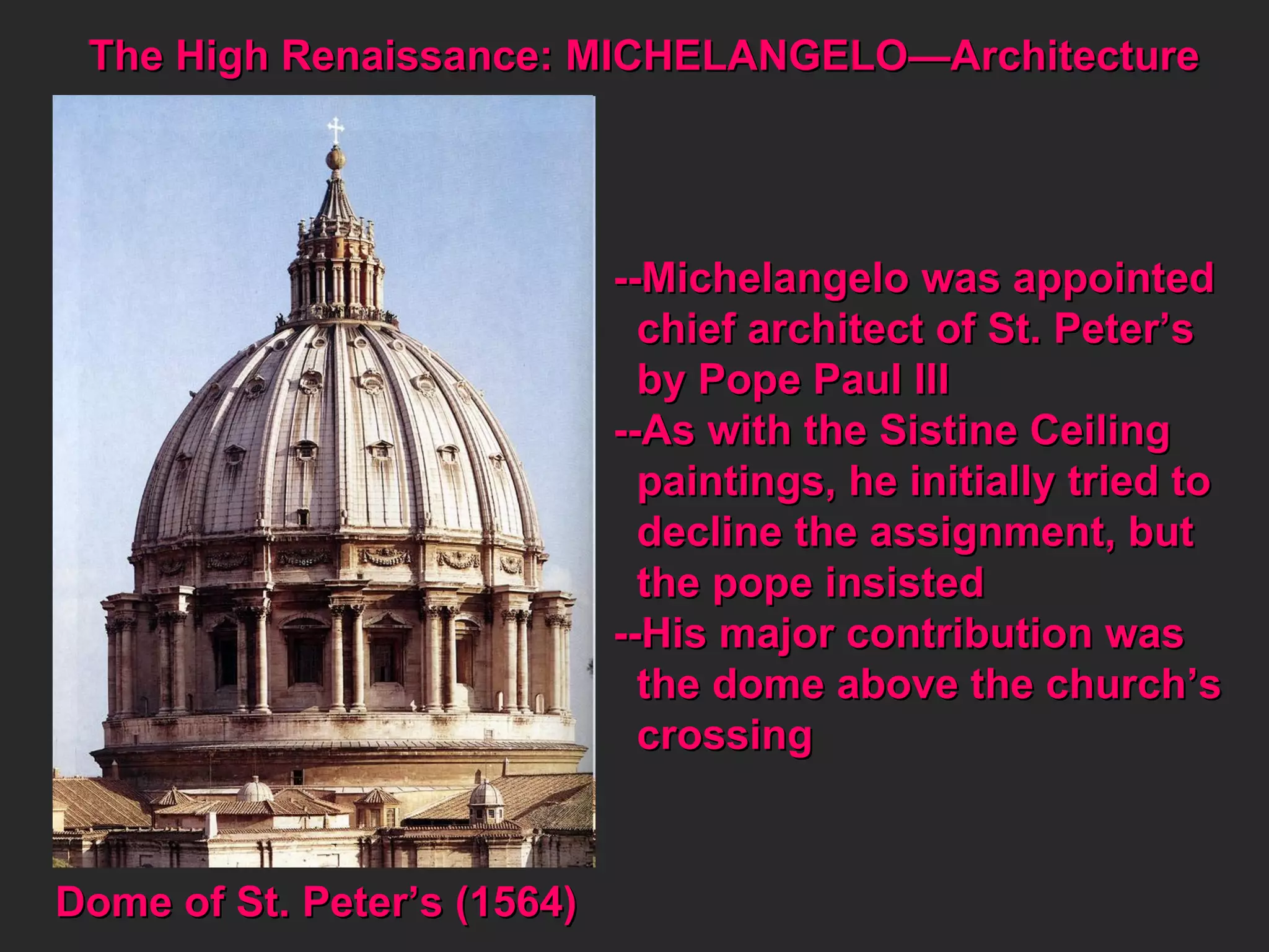 The High Renaissance: MICHELANGELO—Architecture  Dome of St. Peter’s (1564) --Michelangelo was appointed chief architect of St. Peter’s by Pope Paul III --As with the Sistine Ceiling  paintings, he initially tried to decline the assignment, but the pope insisted --His major contribution was the dome above the church’s crossing 