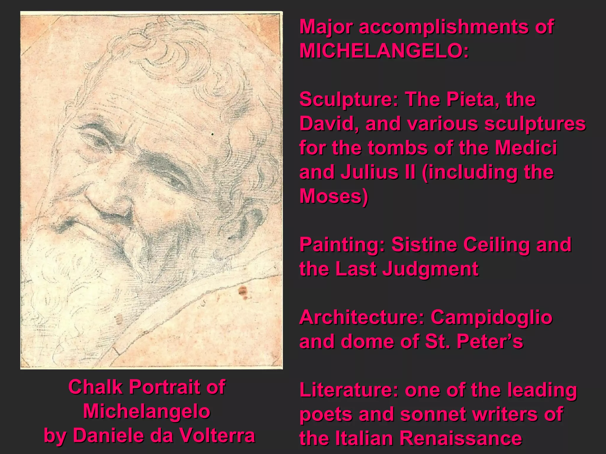 Chalk Portrait of  Michelangelo  by Daniele da Volterra Major accomplishments of MICHELANGELO: Sculpture: The Pieta, the  David, and various sculptures for the tombs of the Medici and Julius II (including the Moses) Painting: Sistine Ceiling and the Last Judgment Architecture: Campidoglio  and dome of St. Peter’s Literature: one of the leading poets and sonnet writers of the Italian Renaissance 