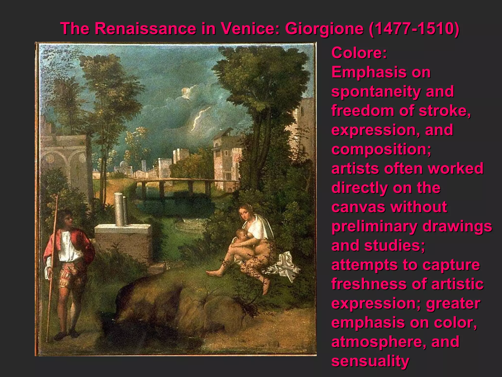 Colore: Emphasis on  spontaneity and freedom of stroke, expression, and  composition; artists often worked directly on the canvas without  preliminary drawings and studies;  attempts to capture freshness of artistic expression; greater emphasis on color, atmosphere, and sensuality The Renaissance in Venice: Giorgione (1477-1510) 