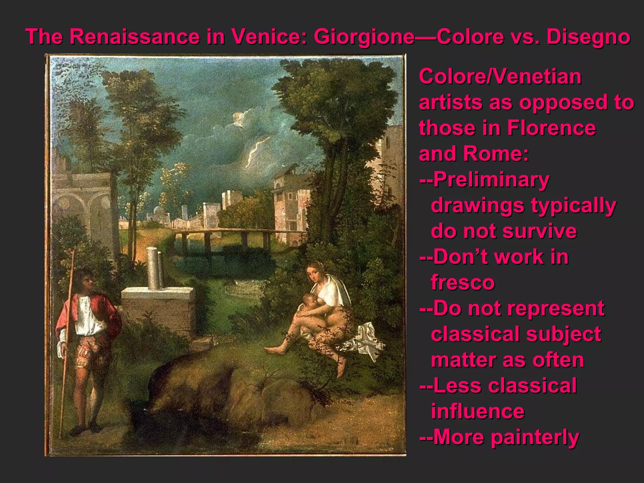 The Renaissance in Venice: Giorgione—Colore vs. Disegno  Colore/Venetian  artists as opposed to those in Florence and Rome: --Preliminary  drawings typically do not survive --Don’t work in  fresco --Do not represent classical subject matter as often --Less classical influence --More painterly 