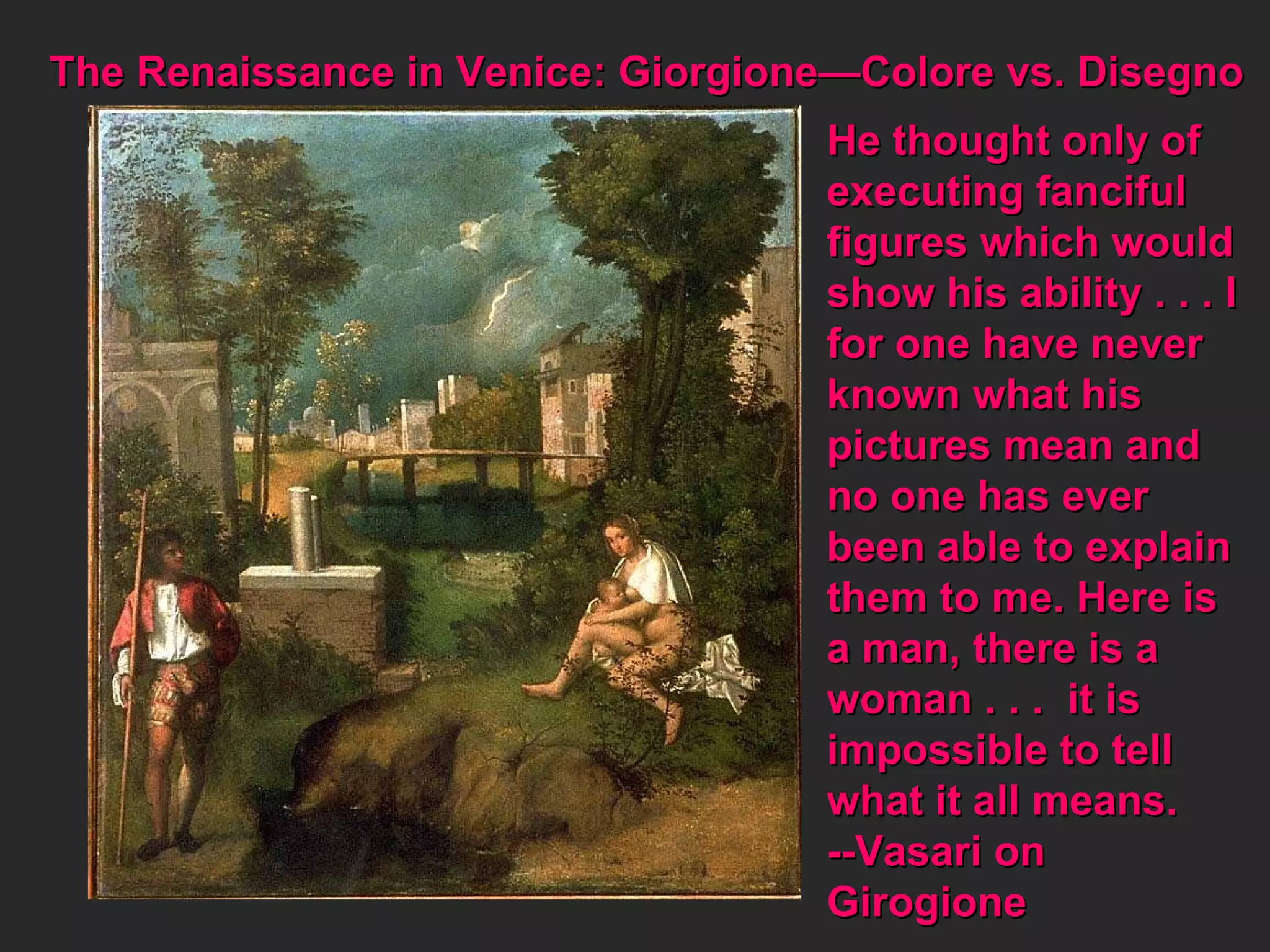 The Renaissance in Venice: Giorgione—Colore vs. Disegno  He thought only of  executing fanciful figures which would show his ability . . . I for one have never known what his pictures mean and  no one has ever  been able to explain them to me. Here is  a man, there is a  woman . . .  it is  impossible to tell what it all means. --Vasari on  Girogione 