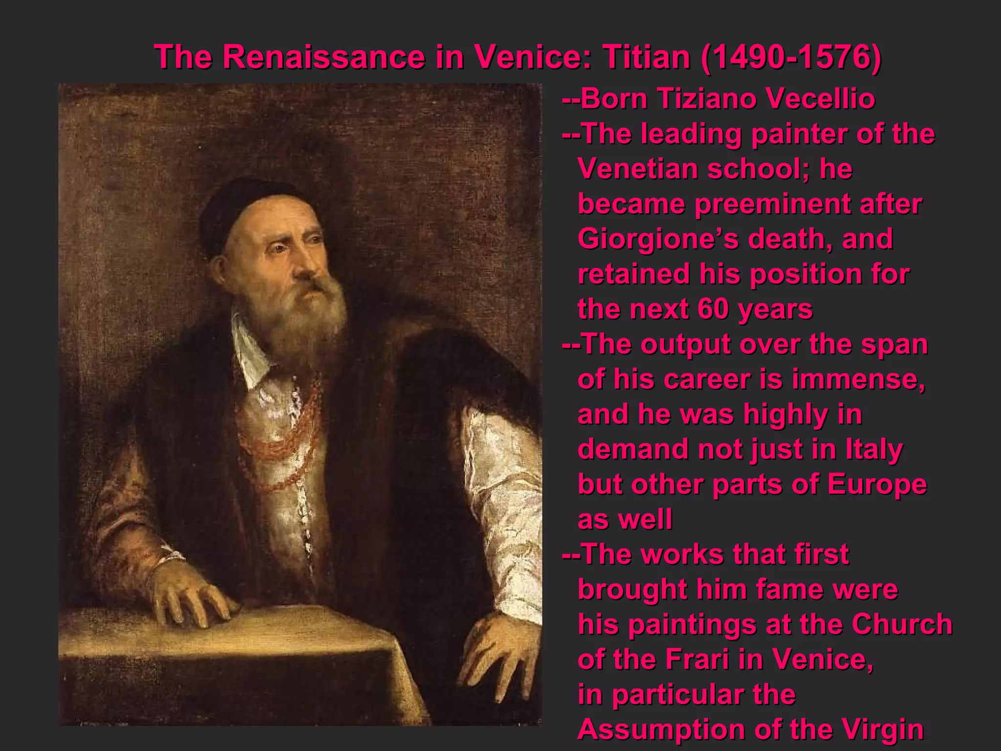 --Born Tiziano Vecellio --The leading painter of the Venetian school; he  became preeminent after Giorgione’s death, and  retained his position for the next 60 years --The output over the span  of his career is immense, and he was highly in demand not just in Italy but other parts of Europe as well --The works that first  brought him fame were his paintings at the Church of the Frari in Venice,  in particular the  Assumption of the Virgin The Renaissance in Venice: Titian (1490-1576) 