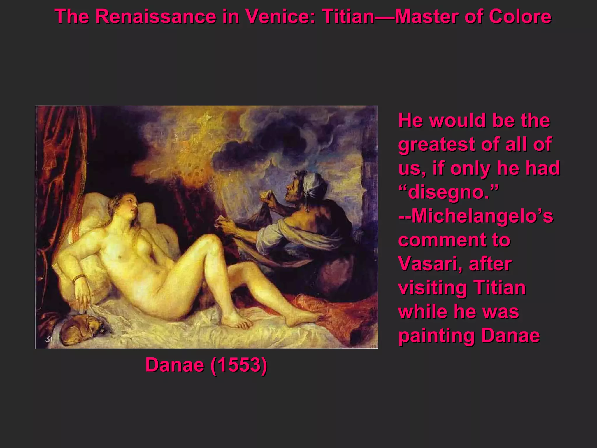 The Renaissance in Venice: Titian—Master of Colore  He would be the greatest of all of us, if only he had “ disegno.” --Michelangelo’s comment to Vasari, after  visiting Titian  while he was  painting Danae Danae (1553) 
