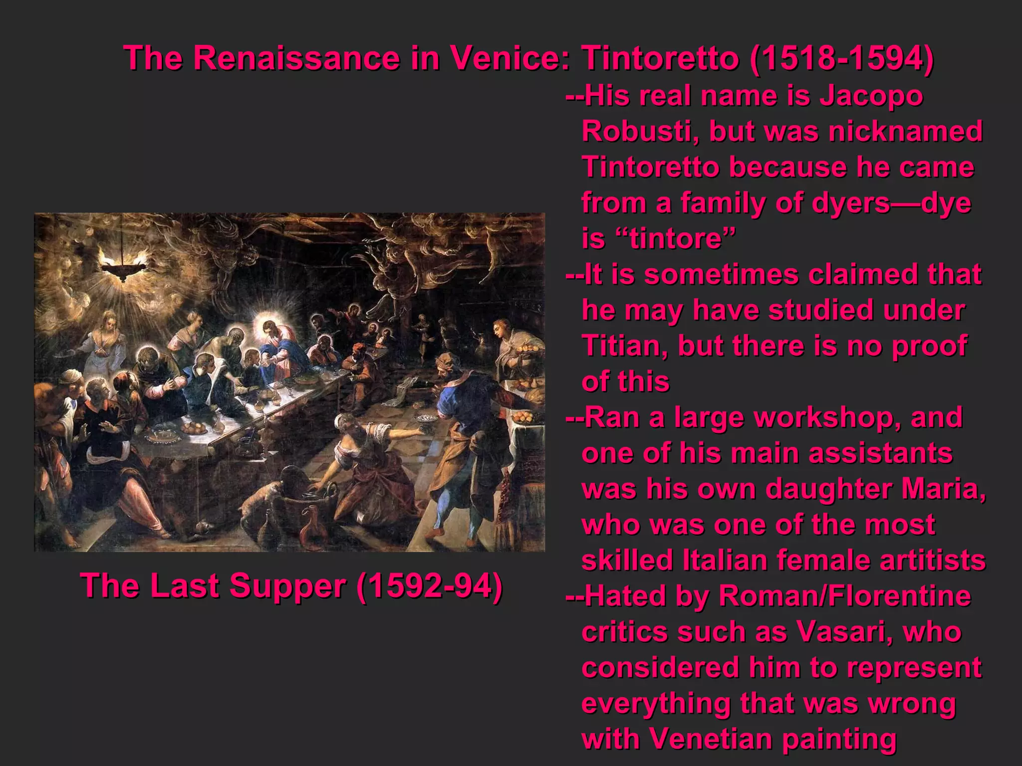 The Renaissance in Venice: Tintoretto (1518-1594) --His real name is Jacopo Robusti, but was nicknamed Tintoretto because he came from a family of dyers—dye  is “tintore” --It is sometimes claimed that he may have studied under Titian, but there is no proof  of this --Ran a large workshop, and  one of his main assistants was his own daughter Maria, who was one of the most  skilled Italian female artitists --Hated by Roman/Florentine critics such as Vasari, who considered him to represent everything that was wrong  with Venetian painting The Last Supper (1592-94) 