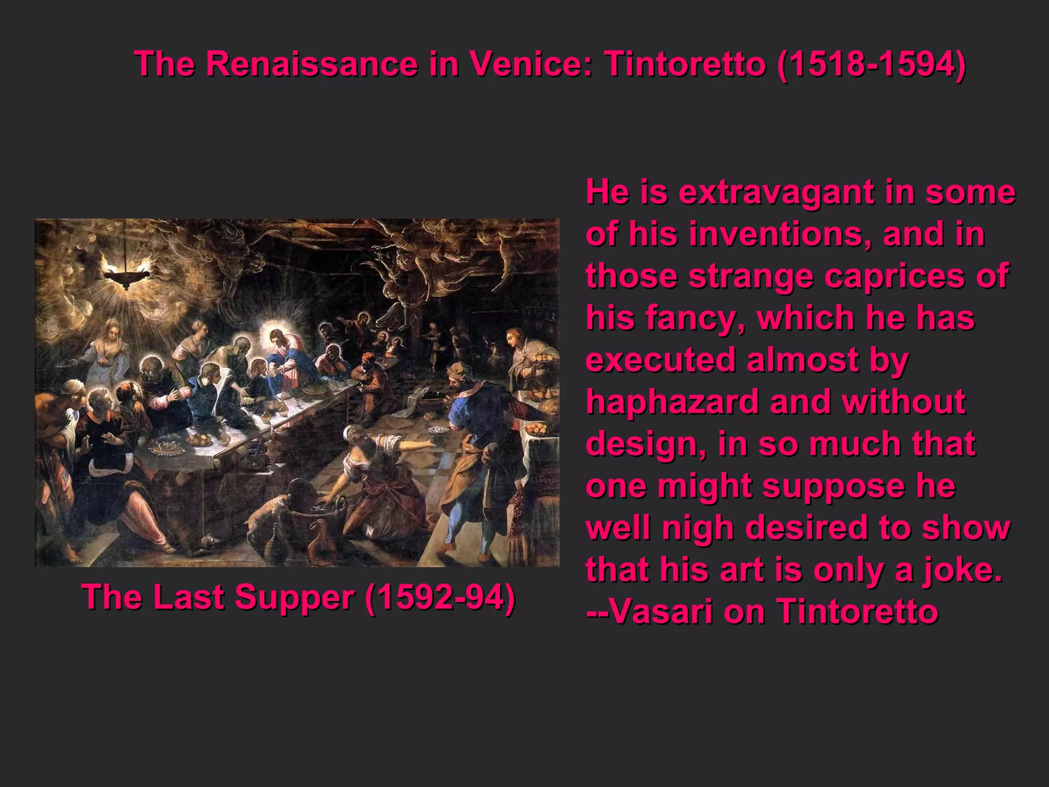 The Renaissance in Venice: Tintoretto (1518-1594) The Last Supper (1592-94) He is extravagant in some of his inventions, and in  those strange caprices of his fancy, which he has executed almost by  haphazard and without design, in so much that one might suppose he  well nigh desired to show  that his art is only a joke. --Vasari on Tintoretto 