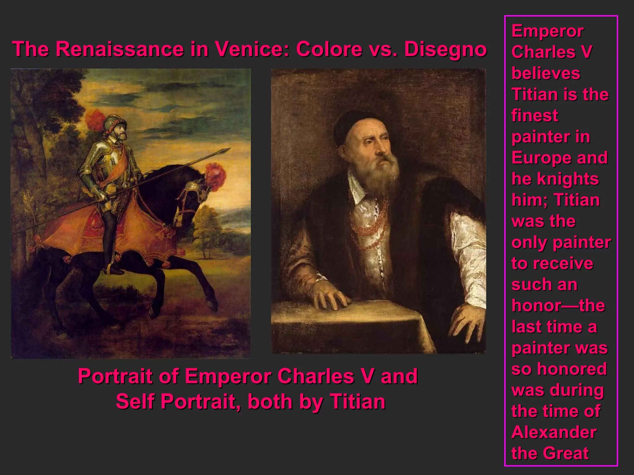 The Renaissance in Venice: Colore vs. Disegno Portrait of Emperor Charles V and  Self Portrait, both by Titian Emperor Charles V  believes Titian is the finest  painter in  Europe and he knights him; Titian was the  only painter to receive such an honor—the last time a  painter was so honored was during the time of  Alexander  the Great 