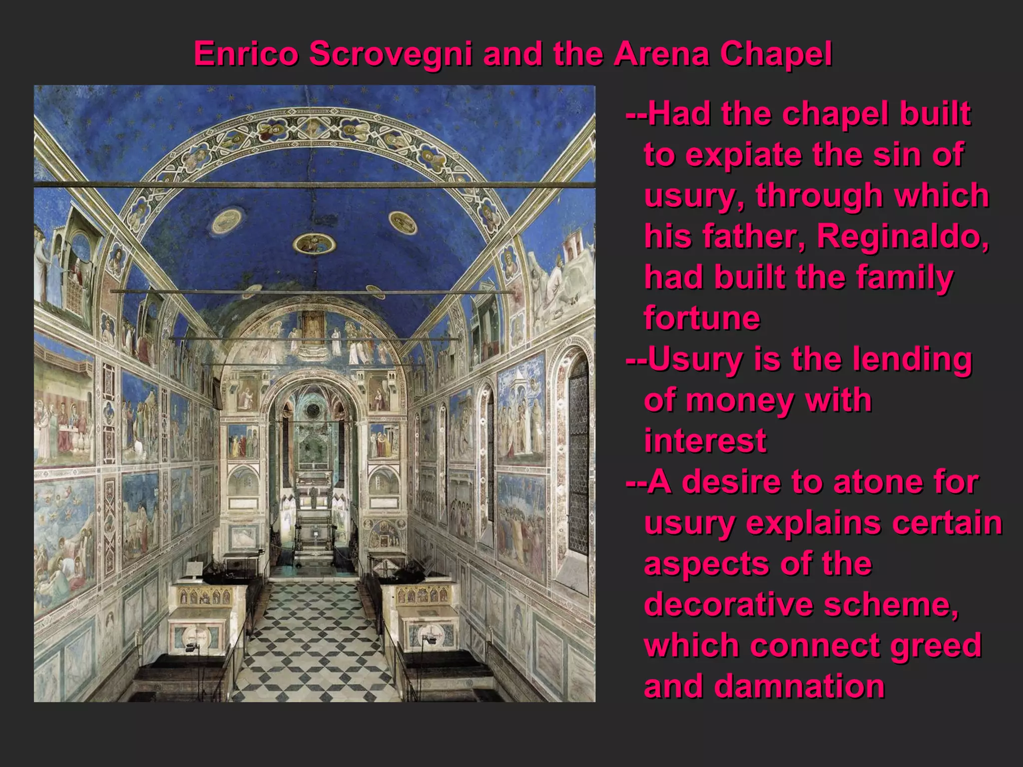 Enrico Scrovegni and the Arena Chapel --Had the chapel built  to expiate the sin of  usury, through which his father, Reginaldo, had built the family fortune --Usury is the lending  of money with  interest --A desire to atone for  usury explains certain  aspects of the  decorative scheme,  which connect greed  and damnation 