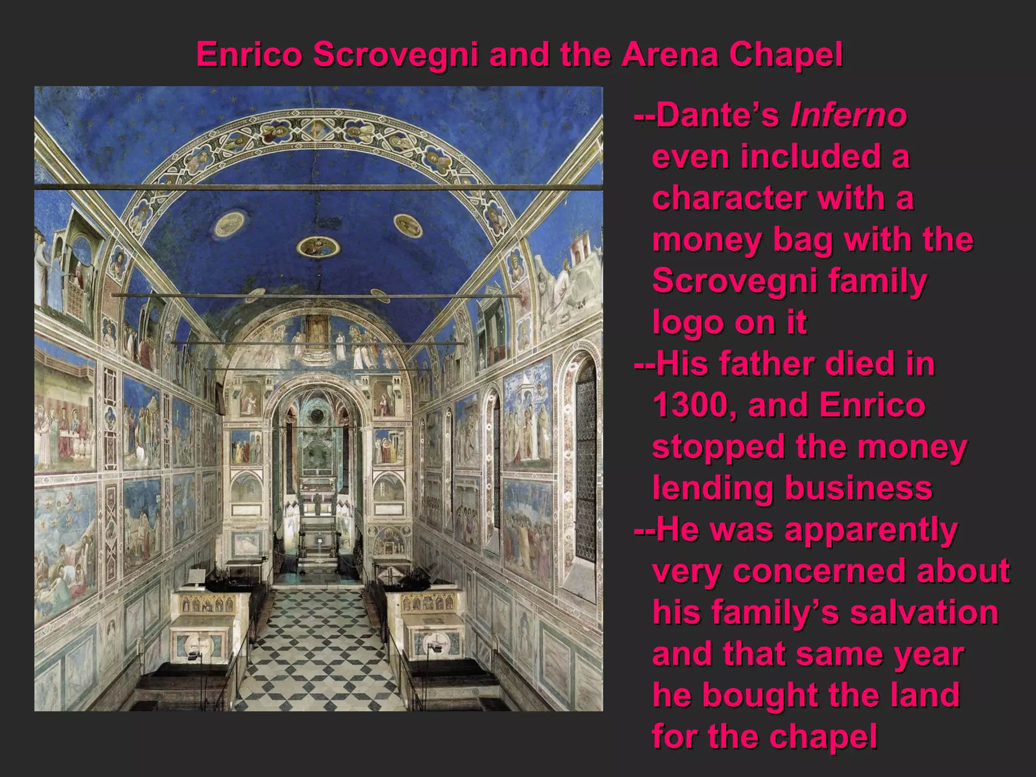Enrico Scrovegni and the Arena Chapel --Dante’s  Inferno even included a  character with a  money bag with the Scrovegni family logo on it --His father died in 1300, and Enrico  stopped the money lending business --He was apparently very concerned about his family’s salvation and that same year he bought the land for the chapel 