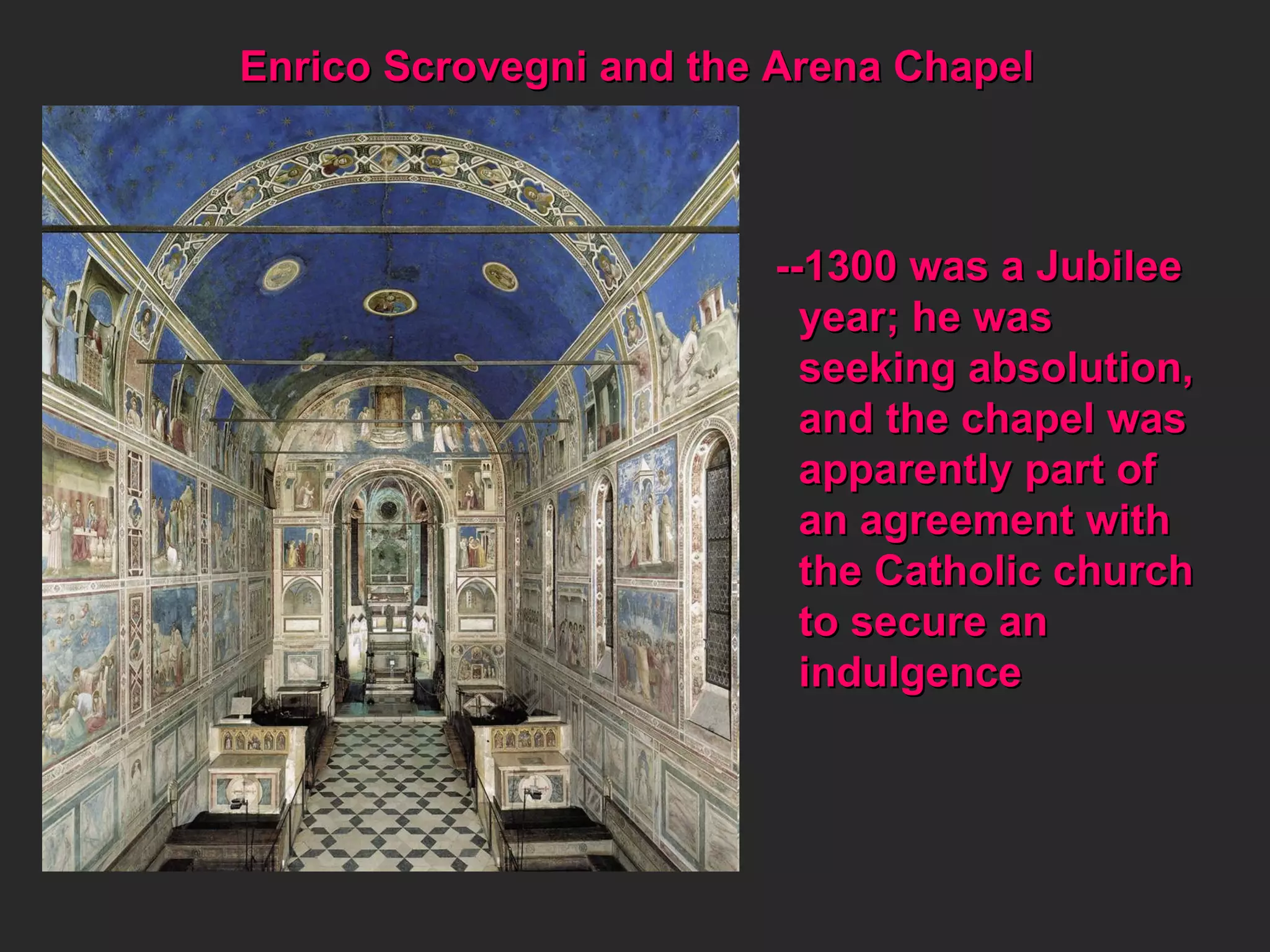 Enrico Scrovegni and the Arena Chapel --1300 was a Jubilee year; he was  seeking absolution, and the chapel was apparently part of  an agreement with the Catholic church to secure an  indulgence 