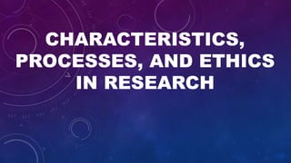 CHARACTERISTICS,
PROCESSES, AND ETHICS
IN RESEARCH
 
