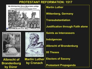PROTESTANT REFORMATION: 1517  Martin Luther Wittenberg, Germany Transubstantiation Justification through Faith alone  Saints as Intercessors Indulgences  Albrecht of Brandenburg  95 Theses Electors of Saxony  Protestant Propaganda Albrecht of Brandenburg by Dürer  Martin Luther by Cranach 