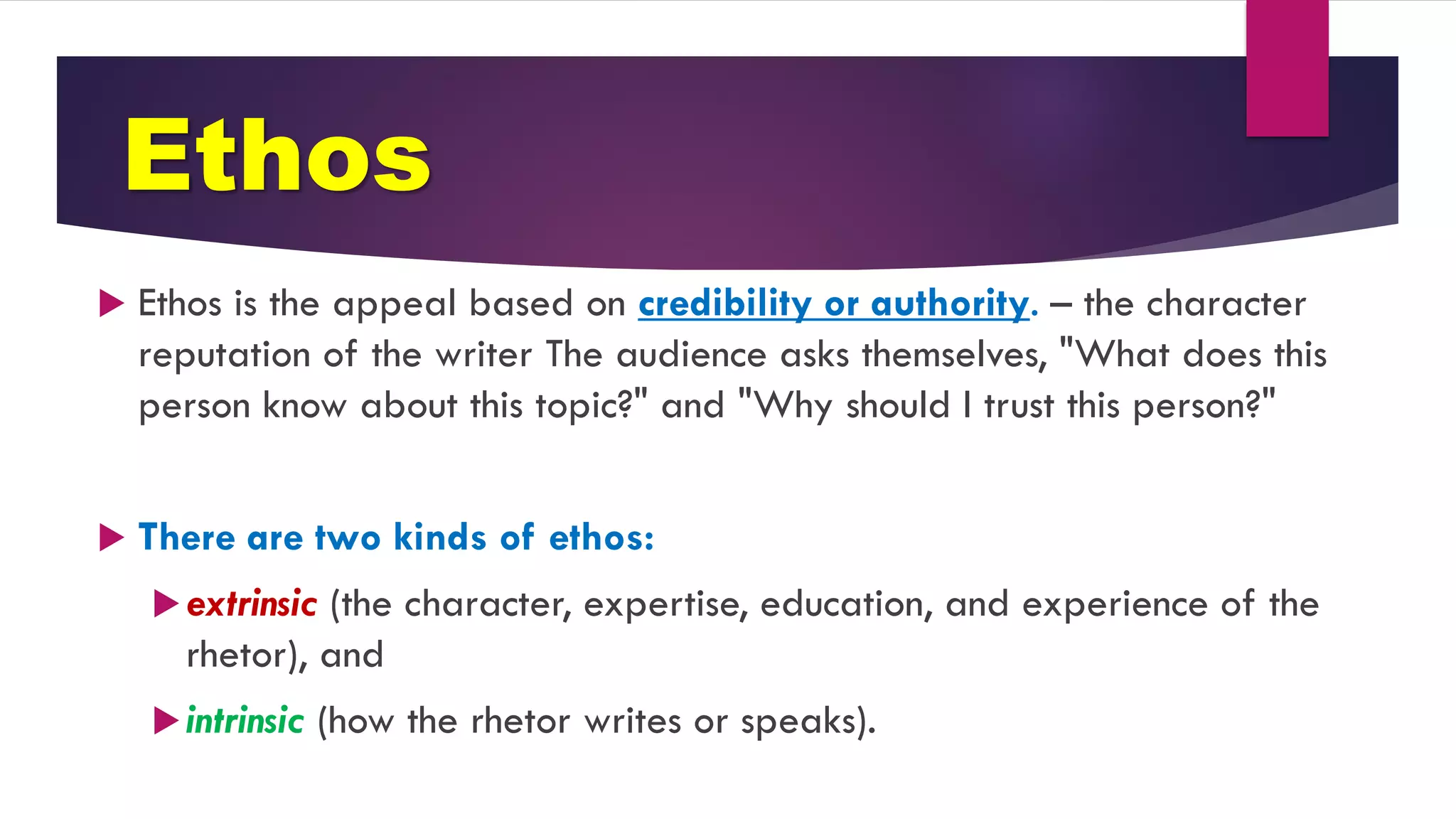 Ethos
 Ethos is the appeal based on credibility or authority. – the character
reputation of the writer The audience asks themselves, "What does this
person know about this topic?" and "Why should I trust this person?"
 There are two kinds of ethos:
extrinsic (the character, expertise, education, and experience of the
rhetor), and
intrinsic (how the rhetor writes or speaks).
 