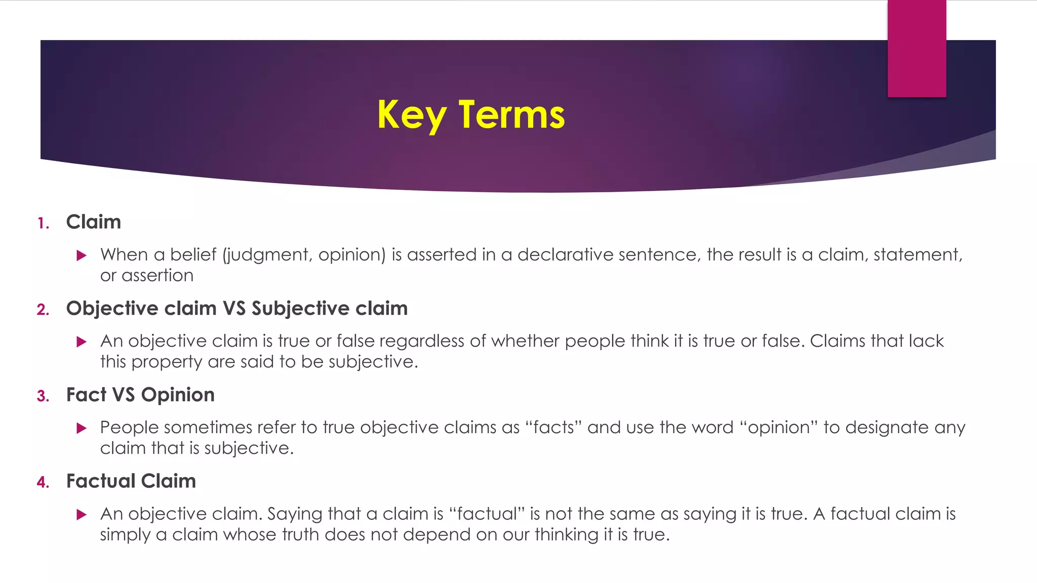 Key Terms
1. Claim
 When a belief (judgment, opinion) is asserted in a declarative sentence, the result is a claim, statement,
or assertion
2. Objective claim VS Subjective claim
 An objective claim is true or false regardless of whether people think it is true or false. Claims that lack
this property are said to be subjective.
3. Fact VS Opinion
 People sometimes refer to true objective claims as “facts” and use the word “opinion” to designate any
claim that is subjective.
4. Factual Claim
 An objective claim. Saying that a claim is “factual” is not the same as saying it is true. A factual claim is
simply a claim whose truth does not depend on our thinking it is true.
 