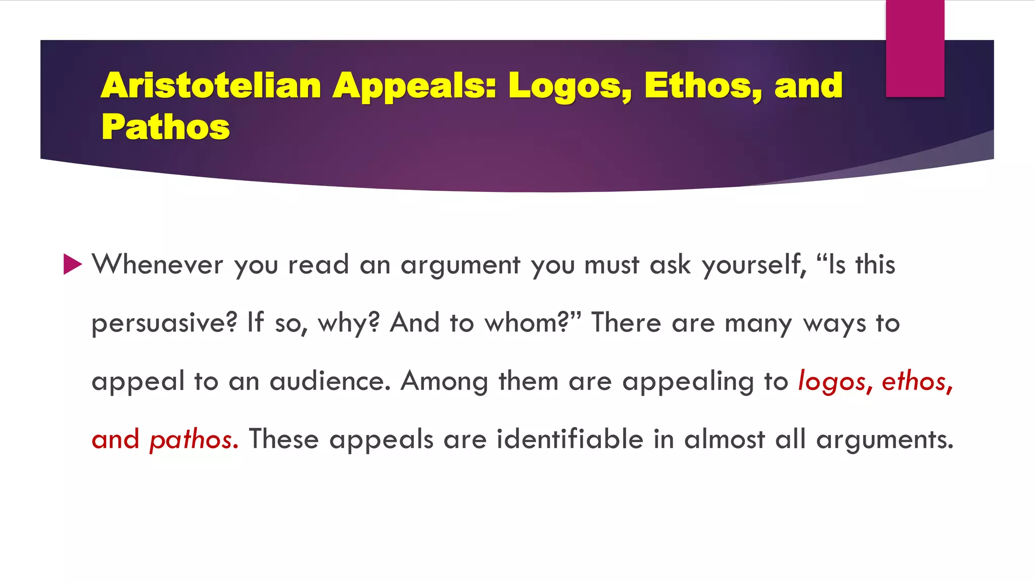 Aristotelian Appeals: Logos, Ethos, and
Pathos
 Whenever you read an argument you must ask yourself, “Is this
persuasive? If so, why? And to whom?” There are many ways to
appeal to an audience. Among them are appealing to logos, ethos,
and pathos. These appeals are identifiable in almost all arguments.
 