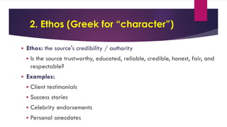 2. Ethos (Greek for “character”)
 Ethos: the source's credibility / authority
 Is the source trustworthy, educated, reliable, credible, honest, fair, and
respectable?
 Examples:
 Client testimonials
 Success stories
 Celebrity endorsements
 Personal anecdotes
 